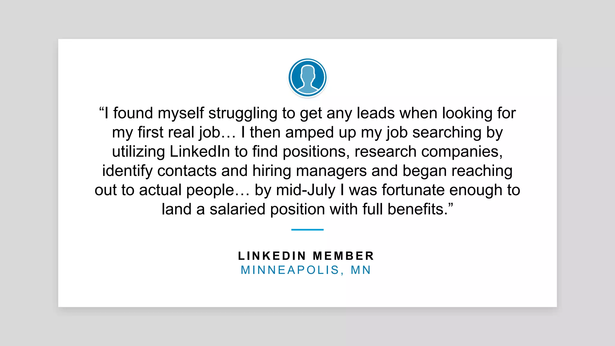 “I found myself struggling to get any leads when looking for
my first real job… I then amped up my job searching by
utilizing LinkedIn to find positions, research companies,
identify contacts and hiring managers and began reaching
out to actual people… by mid-July I was fortunate enough to
land a salaried position with full benefits.”
L I N K E D I N M E M B E R
M I N N E A P O L I S , M N
 