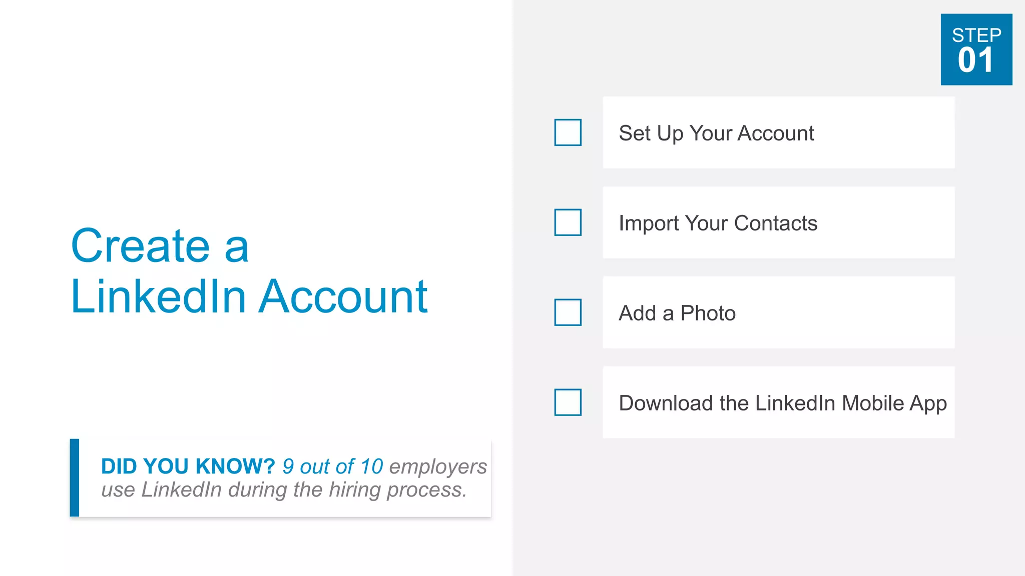 Create a
LinkedIn Account
DID YOU KNOW? 9 out of 10 employers
use LinkedIn during the hiring process.
Set Up Your Account
Import Your Contacts
Add a Photo
Download the LinkedIn Mobile App
STEP
01
 