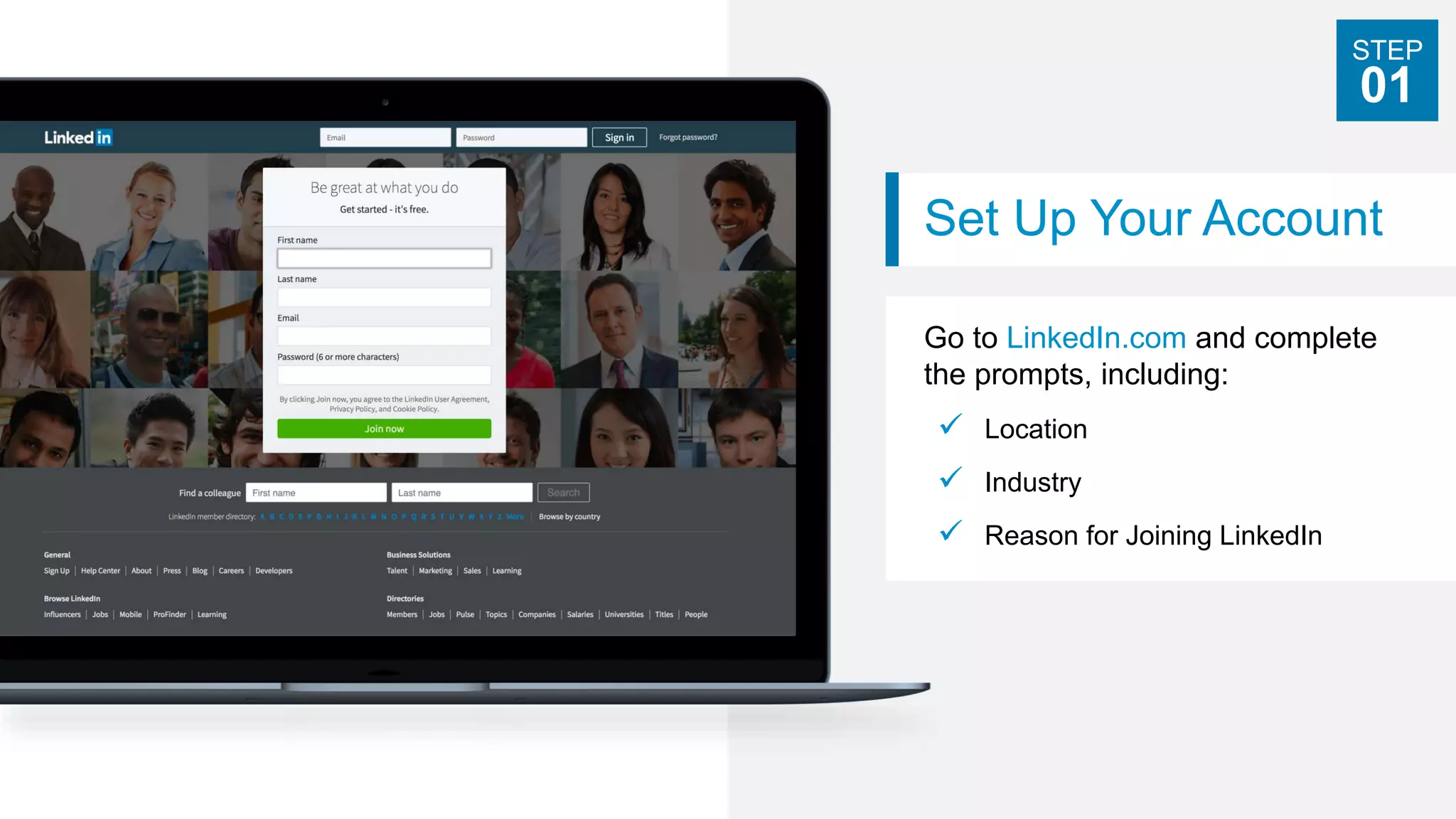 Set Up Your Account
Go to LinkedIn.com and complete
the prompts, including:
 Location
 Industry
 Reason for Joining LinkedIn
STEP
01
 