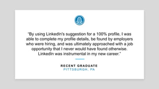 “By using LinkedIn's suggestion for a 100% profile, I was
able to complete my profile details, be found by employers
who were hiring, and was ultimately approached with a job
opportunity that I never would have found otherwise.
LinkedIn was instrumental in my new career.”
R E C E N T G R A D U AT E
P I T T S B U R G H , PA
 