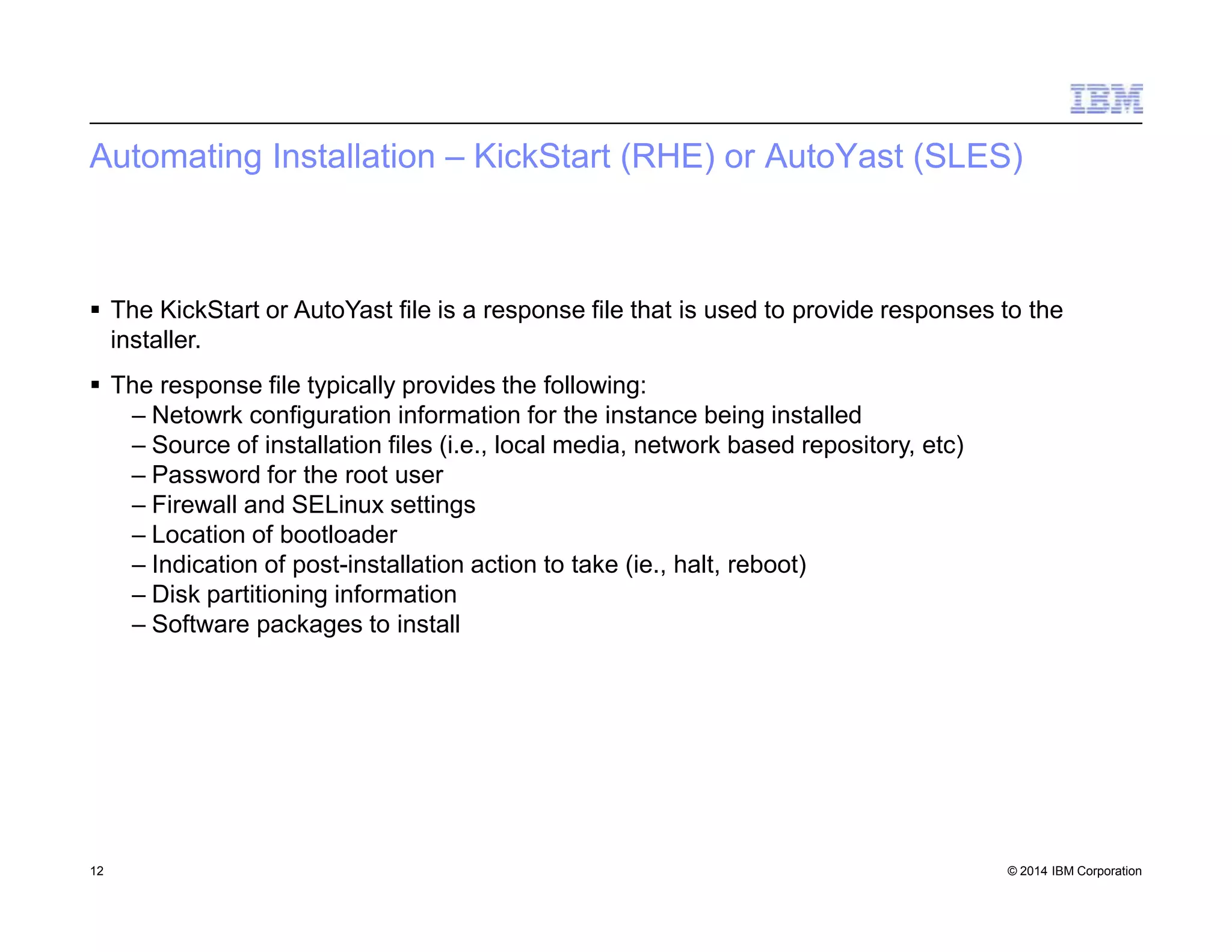 Automating Installation – KickStart (RHE) or AutoYast (SLES)
12 © 2014 IBM Corporation
 The KickStart or AutoYast file is a response file that is used to provide responses to the
installer.
 The response file typically provides the following:
– Netowrk configuration information for the instance being installed
– Source of installation files (i.e., local media, network based repository, etc)
– Password for the root user
– Firewall and SELinux settings
– Location of bootloader
– Indication of post-installation action to take (ie., halt, reboot)
– Disk partitioning information
– Software packages to install
 