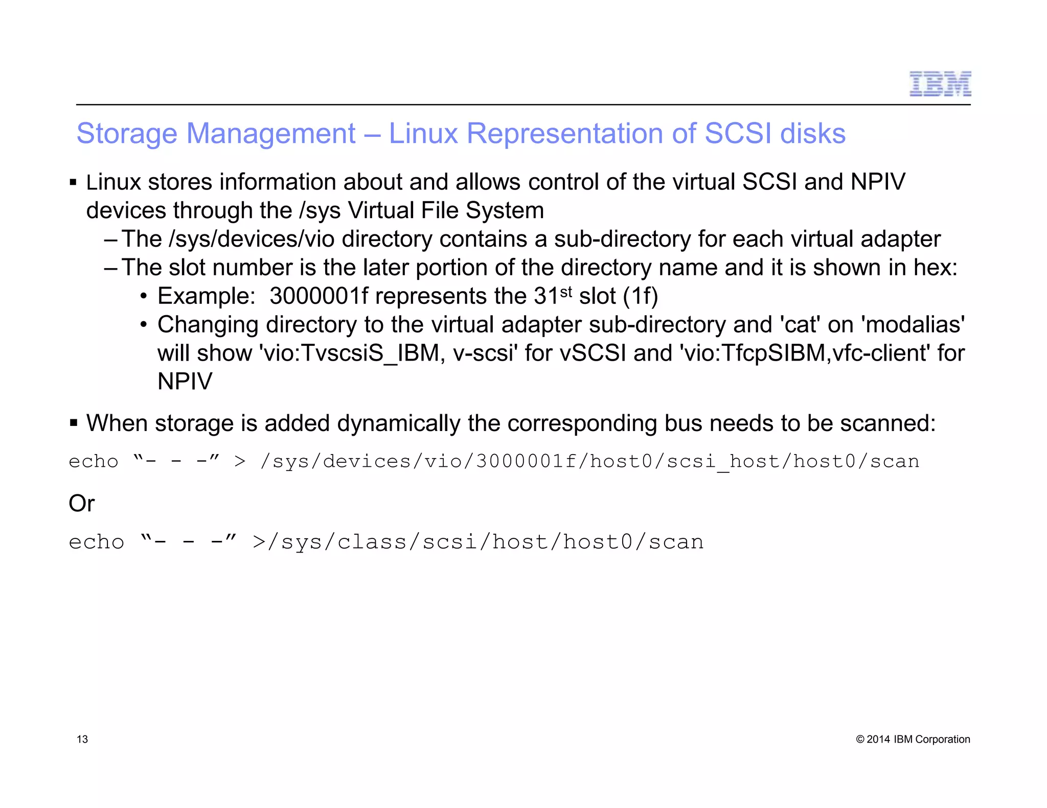 Storage Management – Linux Representation of SCSI disks
13 © 2014 IBM Corporation
 Linux stores information about and allows control of the virtual SCSI and NPIV
devices through the /sys Virtual File System
– The /sys/devices/vio directory contains a sub-directory for each virtual adapter
– The slot number is the later portion of the directory name and it is shown in hex:
• Example: 3000001f represents the 31st slot (1f)
• Changing directory to the virtual adapter sub-directory and 'cat' on 'modalias'
will show 'vio:TvscsiS_IBM, v-scsi' for vSCSI and 'vio:TfcpSIBM,vfc-client' for
NPIV
 When storage is added dynamically the corresponding bus needs to be scanned:
echo “- - -” > /sys/devices/vio/3000001f/host0/scsi_host/host0/scan
Or
echo “- - -” >/sys/class/scsi/host/host0/scan
 