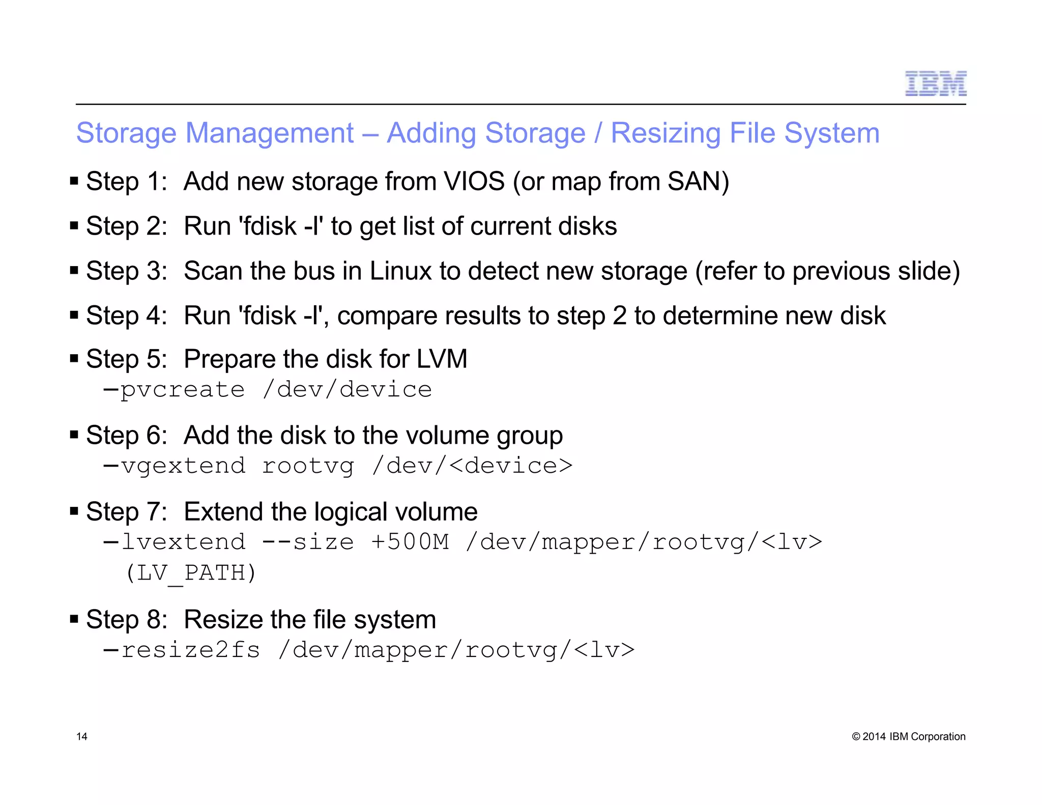 Storage Management – Adding Storage / Resizing File System
14 © 2014 IBM Corporation
 Step 1: Add new storage from VIOS (or map from SAN)
 Step 2: Run 'fdisk -l' to get list of current disks
 Step 3: Scan the bus in Linux to detect new storage (refer to previous slide)
 Step 4: Run 'fdisk -l', compare results to step 2 to determine new disk
 Step 5: Prepare the disk for LVM
–pvcreate /dev/device
 Step 6: Add the disk to the volume group
–vgextend rootvg /dev/<device>
 Step 7: Extend the logical volume
–lvextend --size +500M /dev/mapper/rootvg/<lv>
(LV_PATH)
 Step 8: Resize the file system
–resize2fs /dev/mapper/rootvg/<lv>
 