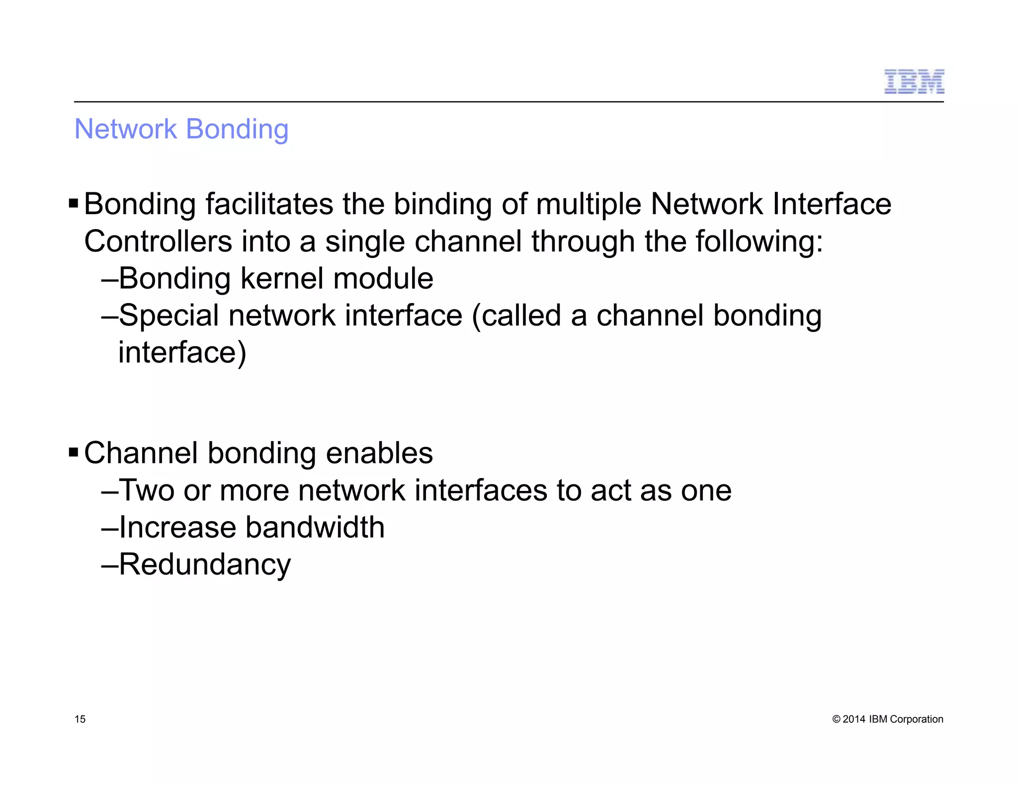 Network Bonding
15 © 2014 IBM Corporation
Bonding facilitates the binding of multiple Network Interface
Controllers into a single channel through the following:
–Bonding kernel module
–Special network interface (called a channel bonding
interface)
Channel bonding enables
–Two or more network interfaces to act as one
–Increase bandwidth
–Redundancy
 