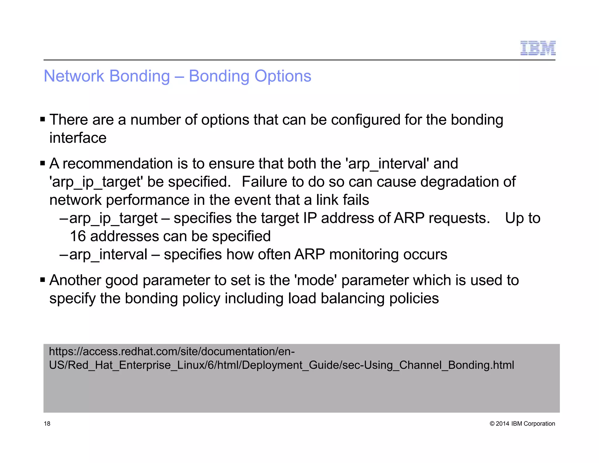 Network Bonding – Bonding Options
18 © 2014 IBM Corporation
 There are a number of options that can be configured for the bonding
interface
 A recommendation is to ensure that both the 'arp_interval' and
'arp_ip_target' be specified. Failure to do so can cause degradation of
network performance in the event that a link fails
–arp_ip_target – specifies the target IP address of ARP requests. Up to
16 addresses can be specified
–arp_interval – specifies how often ARP monitoring occurs
 Another good parameter to set is the 'mode' parameter which is used to
specify the bonding policy including load balancing policies
https://access.redhat.com/site/documentation/en-
US/Red_Hat_Enterprise_Linux/6/html/Deployment_Guide/sec-Using_Channel_Bonding.html
 