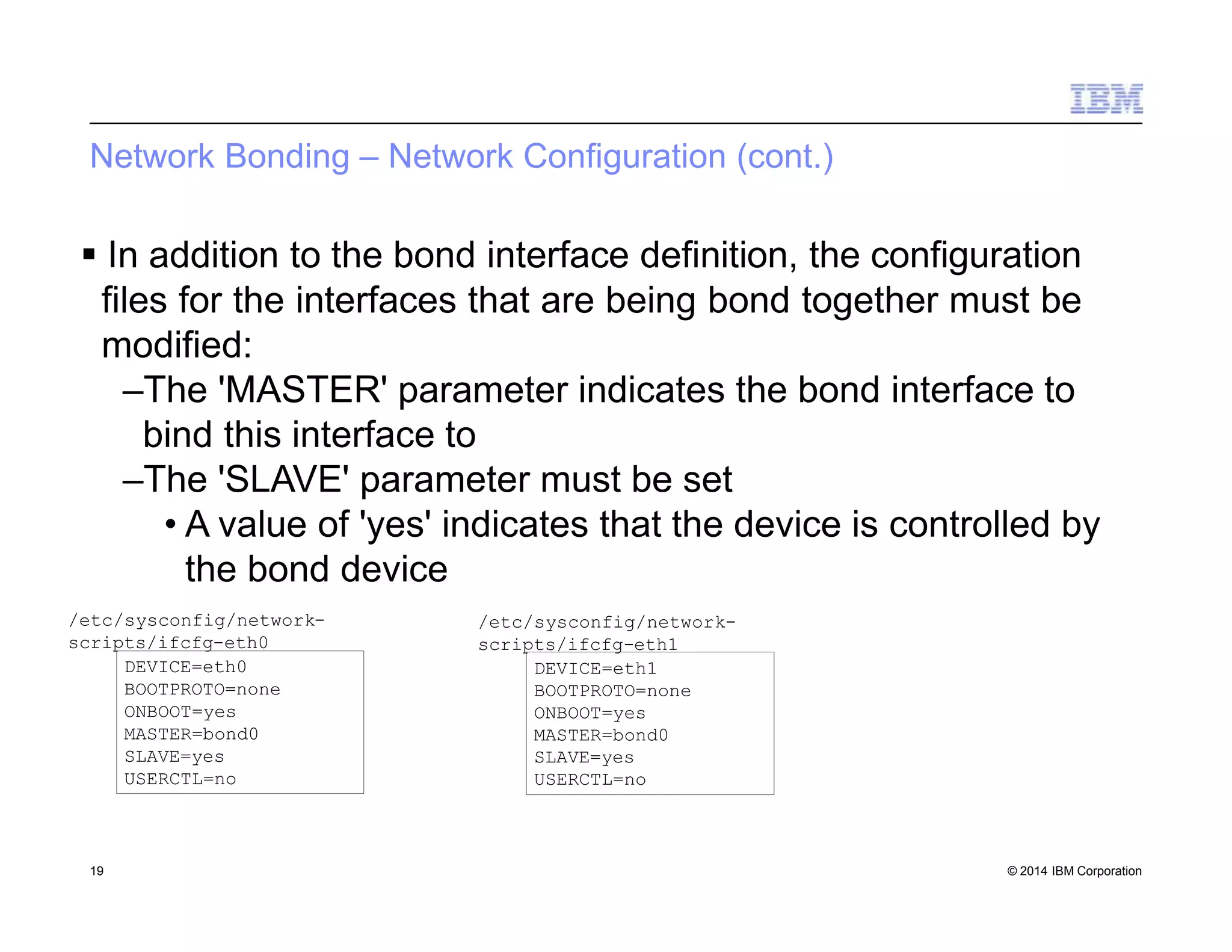 Network Bonding – Network Configuration (cont.)
 In addition to the bond interface definition, the configuration
files for the interfaces that are being bond together must be
modified:
–The 'MASTER' parameter indicates the bond interface to
bind this interface to
–The 'SLAVE' parameter must be set
• A value of 'yes' indicates that the device is controlled by
the bond device
DEVICE=eth0
BOOTPROTO=none
ONBOOT=yes
MASTER=bond0
SLAVE=yes
USERCTL=no
/etc/sysconfig/network-
scripts/ifcfg-eth0
DEVICE=eth1
BOOTPROTO=none
ONBOOT=yes
MASTER=bond0
SLAVE=yes
USERCTL=no
19 © 2014 IBM Corporation
/etc/sysconfig/network-
scripts/ifcfg-eth1
 