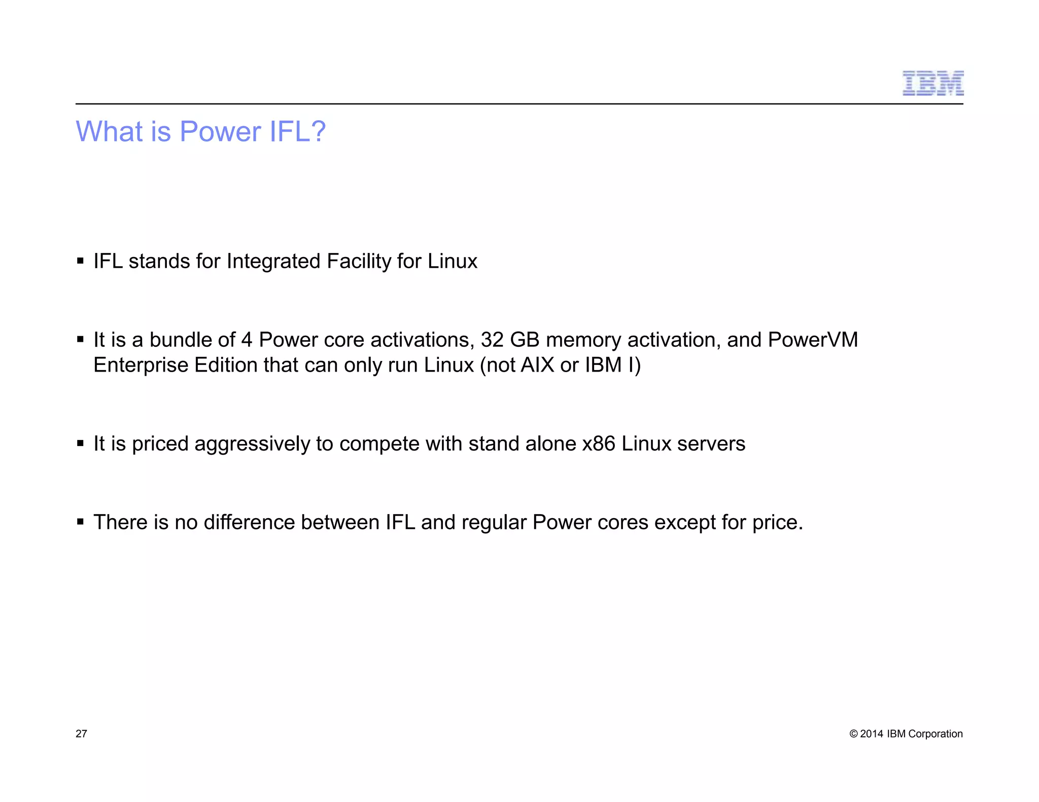 What is Power IFL?
27 © 2014 IBM Corporation
 IFL stands for Integrated Facility for Linux
 It is a bundle of 4 Power core activations, 32 GB memory activation, and PowerVM
Enterprise Edition that can only run Linux (not AIX or IBM I)
 It is priced aggressively to compete with stand alone x86 Linux servers
 There is no difference between IFL and regular Power cores except for price.
 