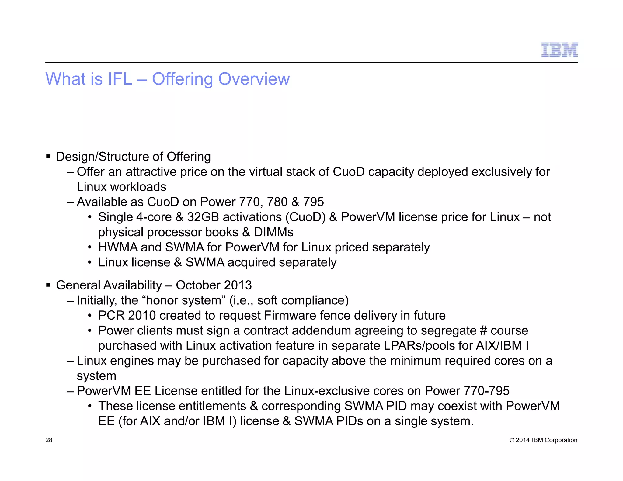 What is IFL – Offering Overview
28 © 2014 IBM Corporation
 Design/Structure of Offering
– Offer an attractive price on the virtual stack of CuoD capacity deployed exclusively for
Linux workloads
– Available as CuoD on Power 770, 780 & 795
• Single 4-core & 32GB activations (CuoD) & PowerVM license price for Linux – not
physical processor books & DIMMs
• HWMA and SWMA for PowerVM for Linux priced separately
• Linux license & SWMA acquired separately
 General Availability – October 2013
– Initially, the “honor system” (i.e., soft compliance)
• PCR 2010 created to request Firmware fence delivery in future
• Power clients must sign a contract addendum agreeing to segregate # course
purchased with Linux activation feature in separate LPARs/pools for AIX/IBM I
– Linux engines may be purchased for capacity above the minimum required cores on a
system
– PowerVM EE License entitled for the Linux-exclusive cores on Power 770-795
• These license entitlements & corresponding SWMA PID may coexist with PowerVM
EE (for AIX and/or IBM I) license & SWMA PIDs on a single system.
 