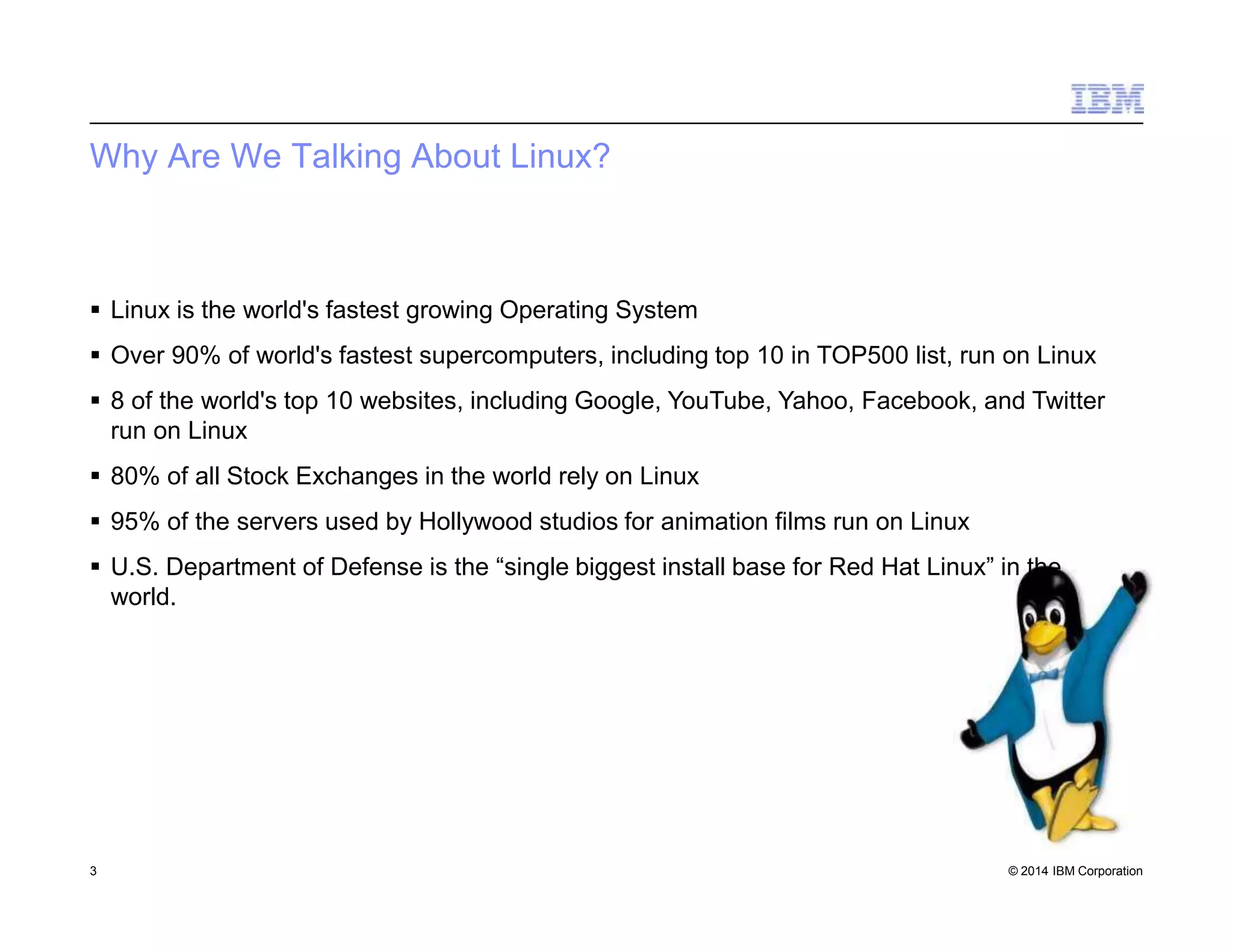 Why Are We Talking About Linux?
3 © 2014 IBM Corporation
 Linux is the world's fastest growing Operating System
 Over 90% of world's fastest supercomputers, including top 10 in TOP500 list, run on Linux
 8 of the world's top 10 websites, including Google, YouTube, Yahoo, Facebook, and Twitter
run on Linux
 80% of all Stock Exchanges in the world rely on Linux
 95% of the servers used by Hollywood studios for animation films run on Linux
 U.S. Department of Defense is the “single biggest install base for Red Hat Linux” in the
world.
 