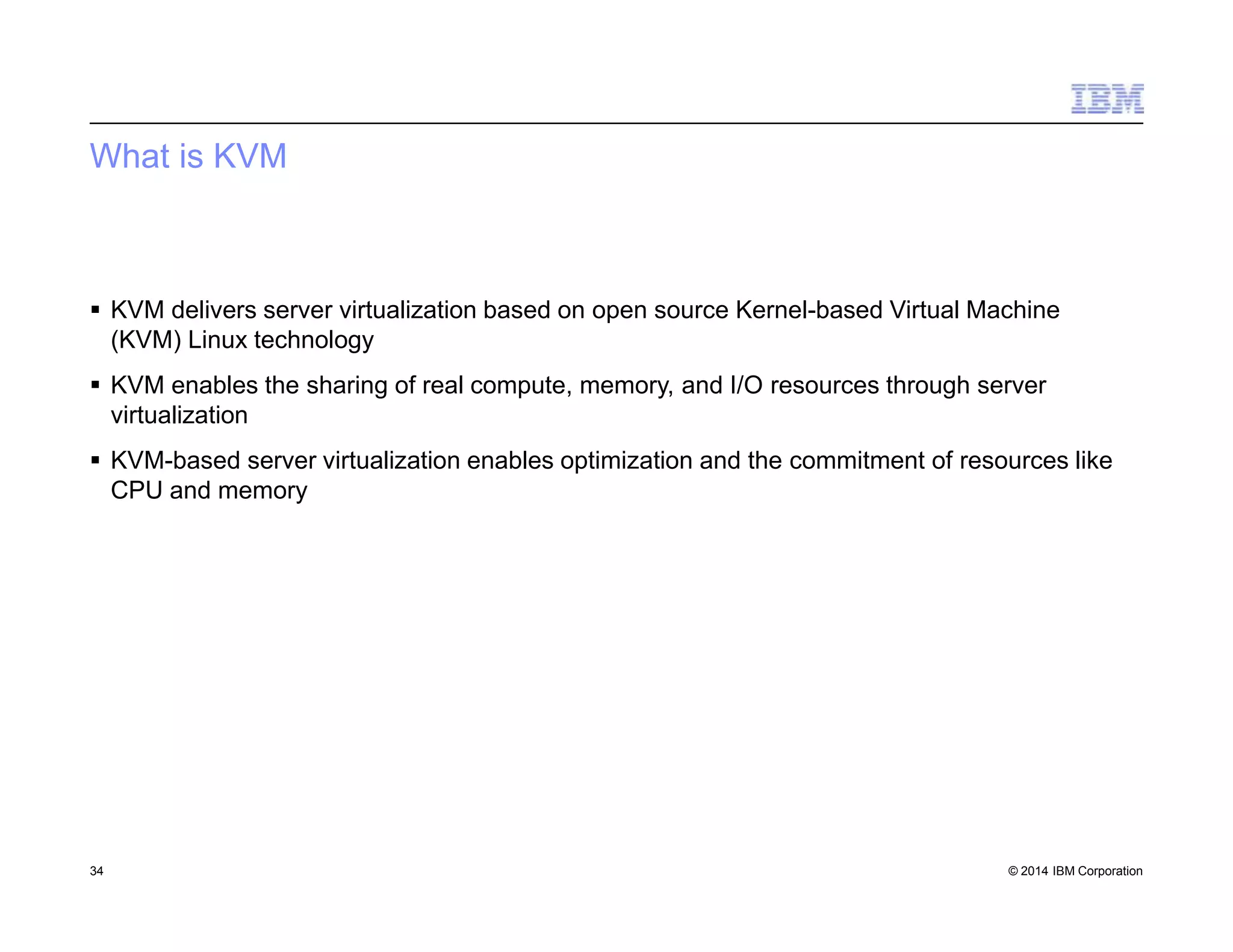 What is KVM
34 © 2014 IBM Corporation
 KVM delivers server virtualization based on open source Kernel-based Virtual Machine
(KVM) Linux technology
 KVM enables the sharing of real compute, memory, and I/O resources through server
virtualization
 KVM-based server virtualization enables optimization and the commitment of resources like
CPU and memory
 