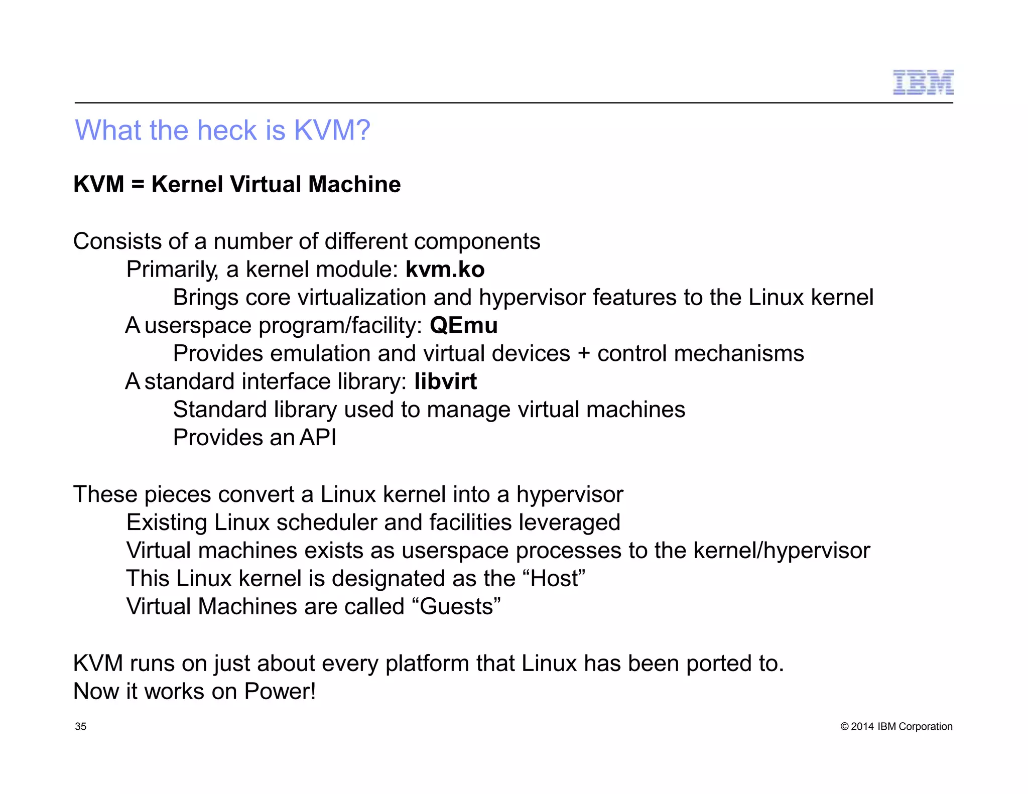 What the heck is KVM?
35 © 2014 IBM Corporation
KVM = Kernel Virtual Machine
Consists of a number of different components
Primarily, a kernel module: kvm.ko
Brings core virtualization and hypervisor features to the Linux kernel
A userspace program/facility: QEmu
Provides emulation and virtual devices + control mechanisms
A standard interface library: libvirt
Standard library used to manage virtual machines
Provides an API
These pieces convert a Linux kernel into a hypervisor
Existing Linux scheduler and facilities leveraged
Virtual machines exists as userspace processes to the kernel/hypervisor
This Linux kernel is designated as the “Host”
Virtual Machines are called “Guests”
KVM runs on just about every platform that Linux has been ported to.
Now it works on Power!
 