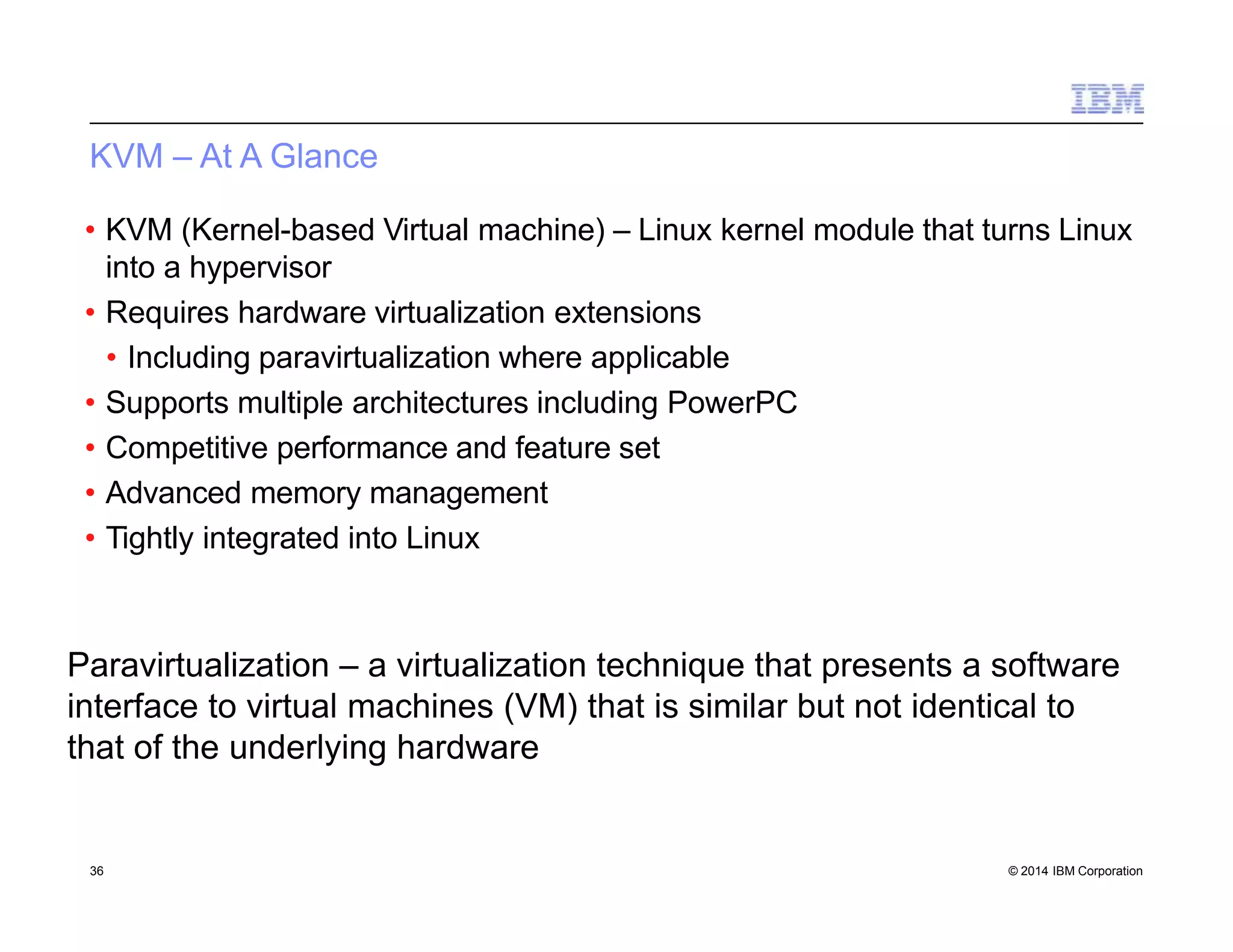KVM – At A Glance
• KVM (Kernel-based Virtual machine) – Linux kernel module that turns Linux
into a hypervisor
• Requires hardware virtualization extensions
• Including paravirtualization where applicable
• Supports multiple architectures including PowerPC
• Competitive performance and feature set
• Advanced memory management
• Tightly integrated into Linux
Paravirtualization – a virtualization technique that presents a software
interface to virtual machines (VM) that is similar but not identical to
that of the underlying hardware
36 © 2014 IBM Corporation
 
