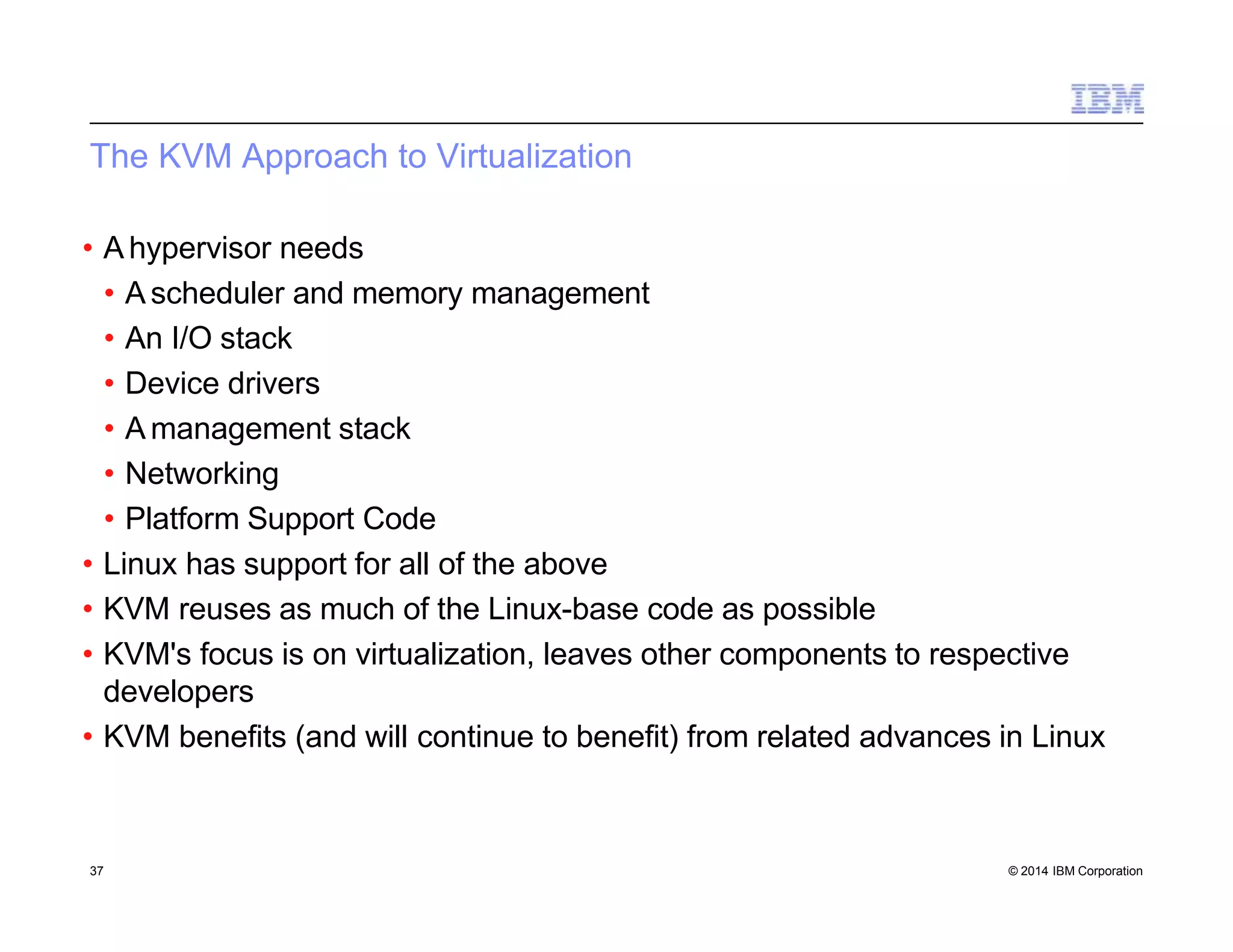The KVM Approach to Virtualization
37 © 2014 IBM Corporation
• A hypervisor needs
• A scheduler and memory management
• An I/O stack
• Device drivers
• A management stack
• Networking
• Platform Support Code
• Linux has support for all of the above
• KVM reuses as much of the Linux-base code as possible
• KVM's focus is on virtualization, leaves other components to respective
developers
• KVM benefits (and will continue to benefit) from related advances in Linux
 