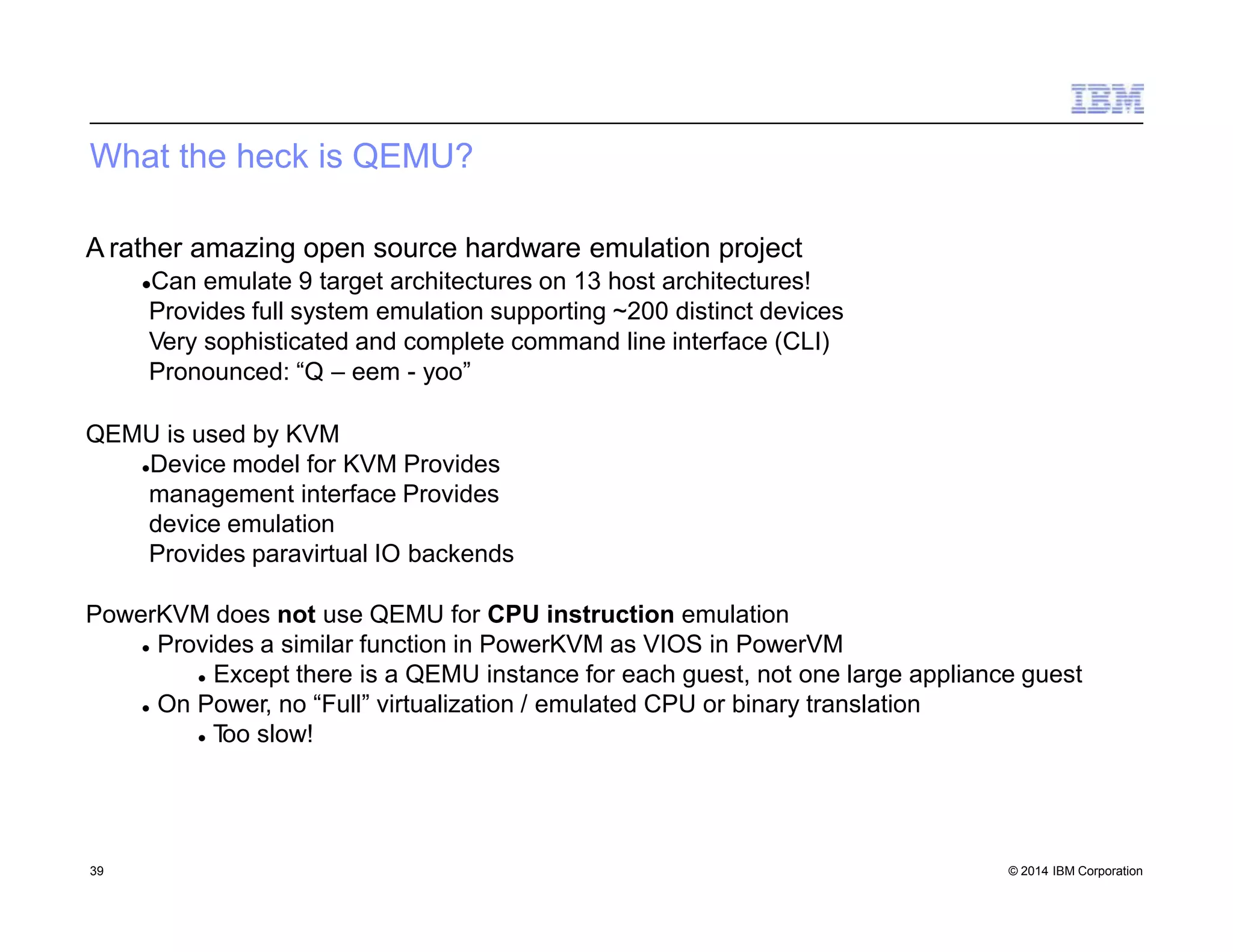 What the heck is QEMU?
39 © 2014 IBM Corporation
A rather amazing open source hardware emulation project
Can emulate 9 target architectures on 13 host architectures!
Provides full system emulation supporting ~200 distinct devices
Very sophisticated and complete command line interface (CLI)
Pronounced: “Q – eem - yoo”
QEMU is used by KVM
Device model for KVM Provides
management interface Provides
device emulation
Provides paravirtual IO backends
PowerKVM does not use QEMU for CPU instruction emulation
 Provides a similar function in PowerKVM as VIOS in PowerVM
 Except there is a QEMU instance for each guest, not one large appliance guest
 On Power, no “Full” virtualization / emulated CPU or binary translation
 Too slow!
 