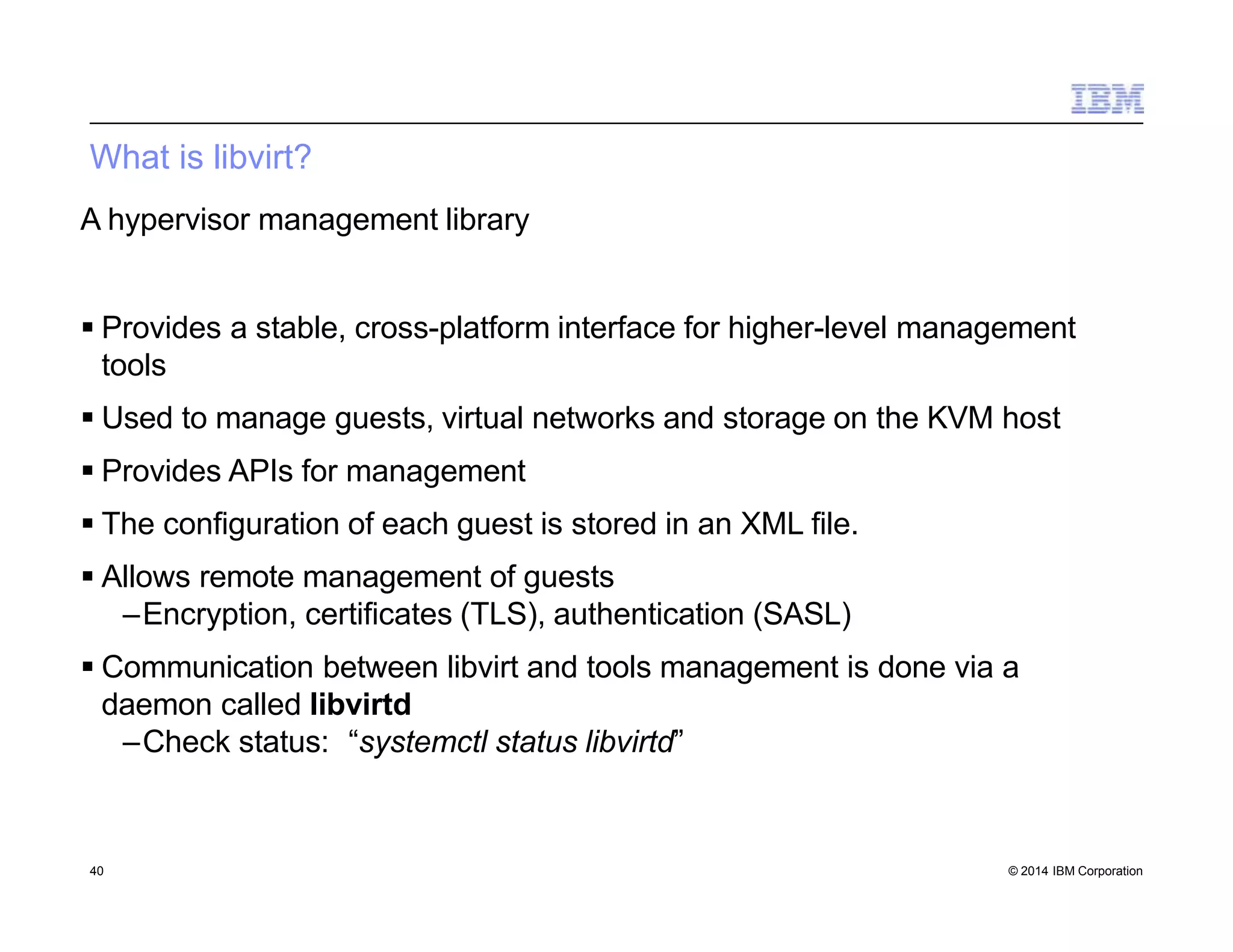 What is libvirt?
40 © 2014 IBM Corporation
A hypervisor management library
 Provides a stable, cross-platform interface for higher-level management
tools
 Used to manage guests, virtual networks and storage on the KVM host
 Provides APIs for management
 The configuration of each guest is stored in an XML file.
 Allows remote management of guests
–Encryption, certificates (TLS), authentication (SASL)
 Communication between libvirt and tools management is done via a
daemon called libvirtd
–Check status: “systemctl status libvirtd”
 