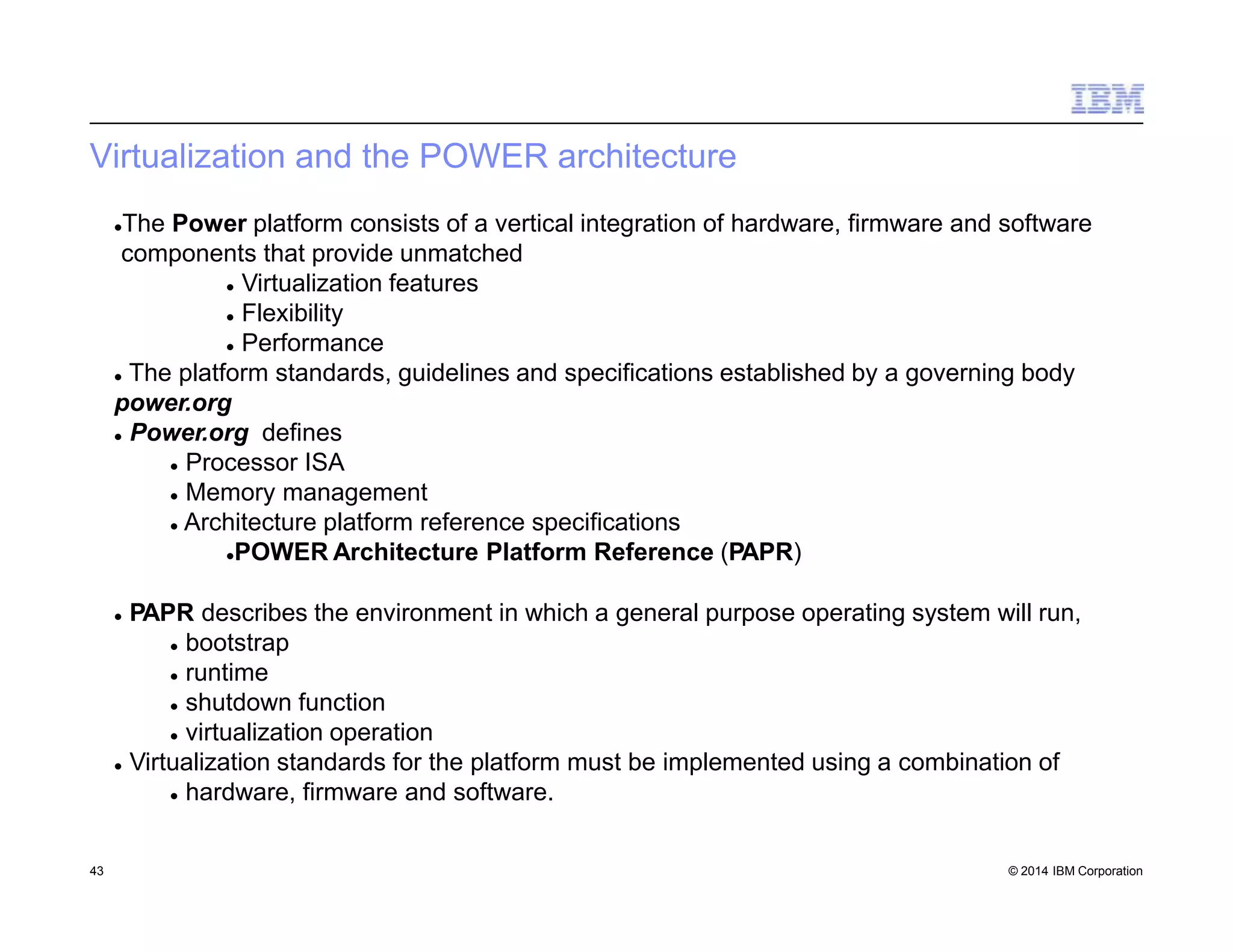 Virtualization and the POWER architecture
43 © 2014 IBM Corporation
The Power platform consists of a vertical integration of hardware, firmware and software
components that provide unmatched
 Virtualization features
 Flexibility
 Performance
 The platform standards, guidelines and specifications established by a governing body
power.org
 Power.org defines
 Processor ISA
 Memory management
 Architecture platform reference specifications
POWER Architecture Platform Reference (PAPR)
 PAPR describes the environment in which a general purpose operating system will run,
 bootstrap
 runtime
 shutdown function
 virtualization operation
 Virtualization standards for the platform must be implemented using a combination of
 hardware, firmware and software.
 