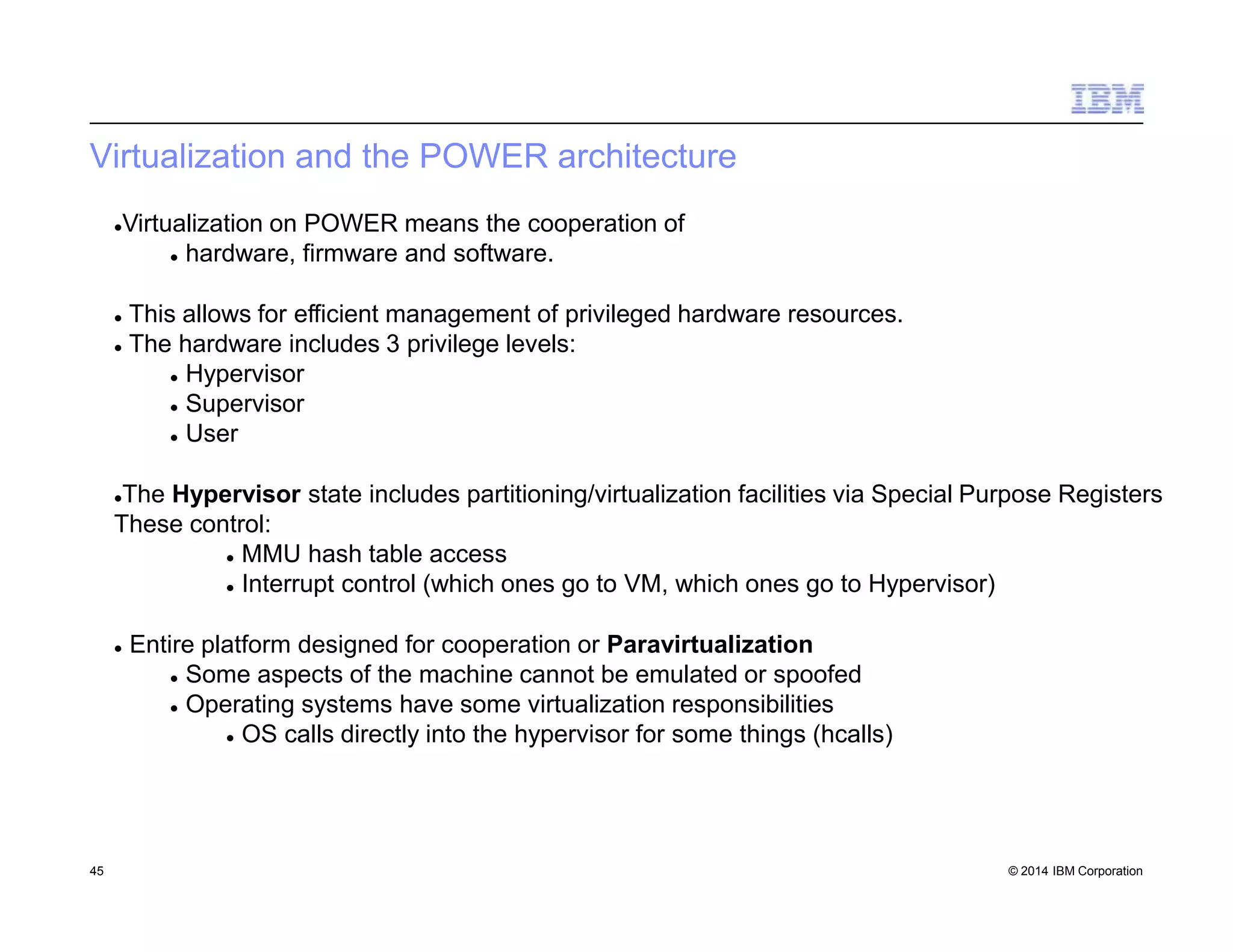 Virtualization and the POWER architecture
45 © 2014 IBM Corporation
Virtualization on POWER means the cooperation of
 hardware, firmware and software.
 This allows for efficient management of privileged hardware resources.
 The hardware includes 3 privilege levels:
 Hypervisor
 Supervisor
 User
The Hypervisor state includes partitioning/virtualization facilities via Special Purpose Registers
These control:
 MMU hash table access
 Interrupt control (which ones go to VM, which ones go to Hypervisor)
 Entire platform designed for cooperation or Paravirtualization
 Some aspects of the machine cannot be emulated or spoofed
 Operating systems have some virtualization responsibilities
 OS calls directly into the hypervisor for some things (hcalls)
 