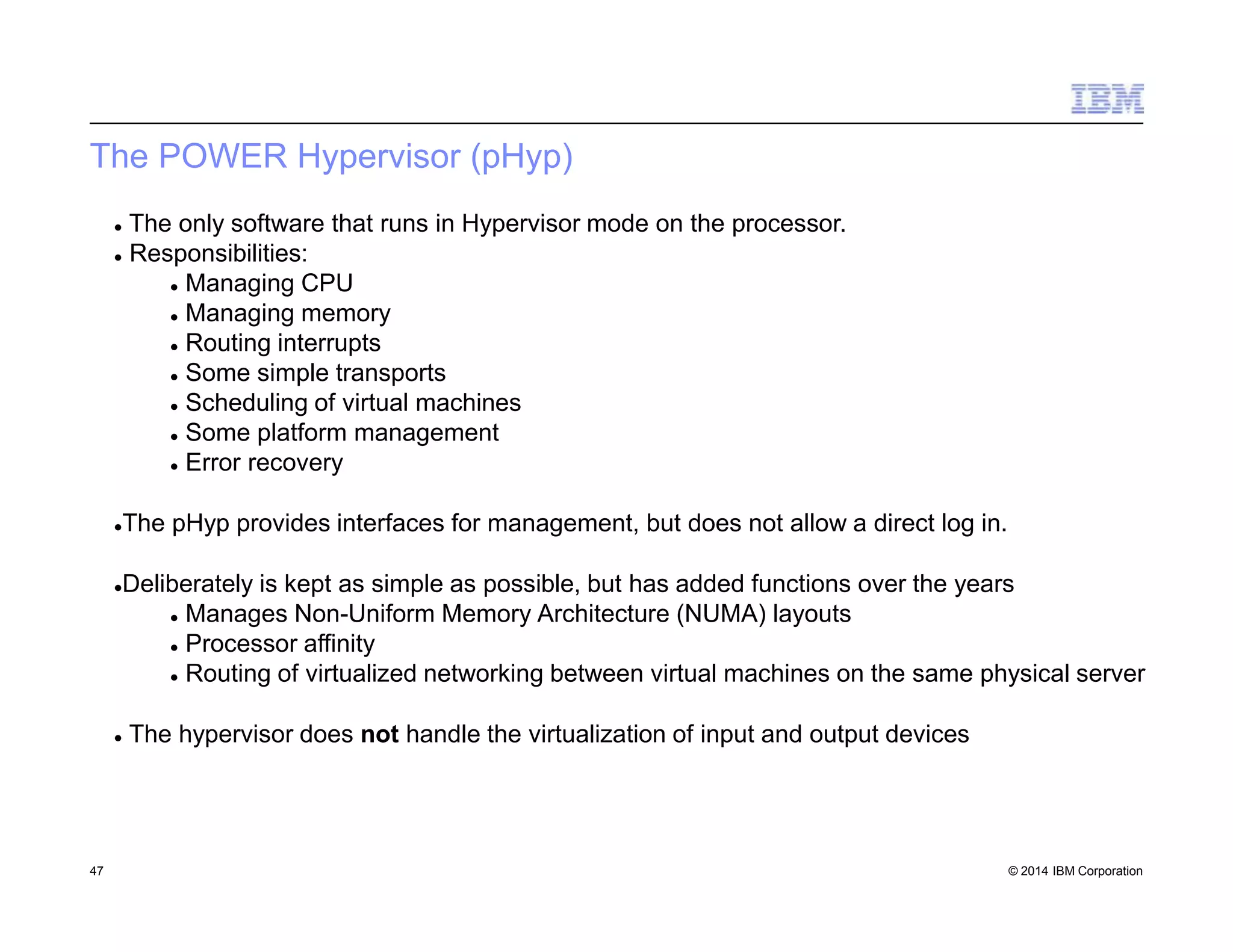 The POWER Hypervisor (pHyp)
47 © 2014 IBM Corporation
 The only software that runs in Hypervisor mode on the processor.
 Responsibilities:
 Managing CPU
 Managing memory
 Routing interrupts
 Some simple transports
 Scheduling of virtual machines
 Some platform management
 Error recovery
The pHyp provides interfaces for management, but does not allow a direct log in.
Deliberately is kept as simple as possible, but has added functions over the years
 Manages Non-Uniform Memory Architecture (NUMA) layouts
 Processor affinity
 Routing of virtualized networking between virtual machines on the same physical server
 The hypervisor does not handle the virtualization of input and output devices
 