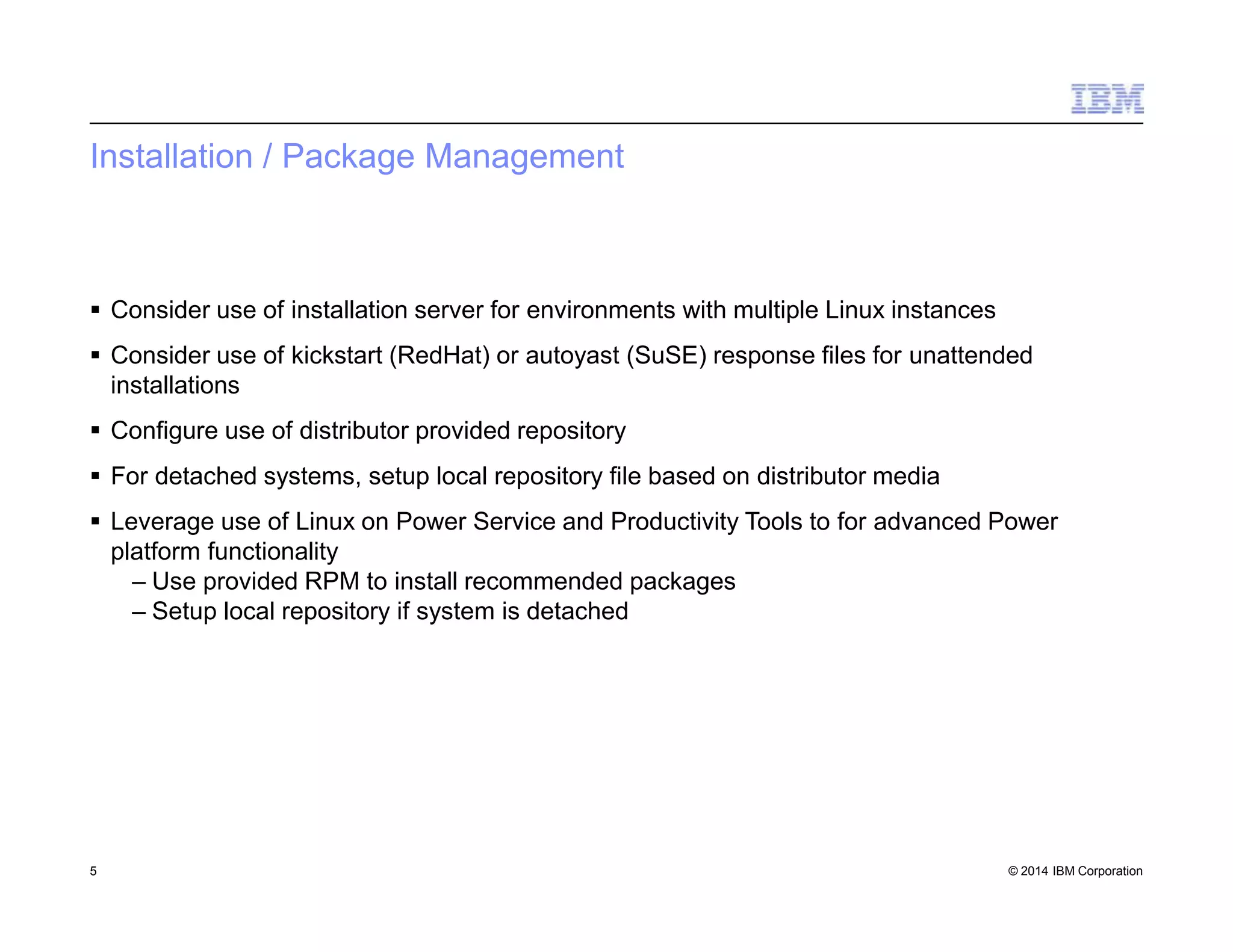 Installation / Package Management
5 © 2014 IBM Corporation
 Consider use of installation server for environments with multiple Linux instances
 Consider use of kickstart (RedHat) or autoyast (SuSE) response files for unattended
installations
 Configure use of distributor provided repository
 For detached systems, setup local repository file based on distributor media
 Leverage use of Linux on Power Service and Productivity Tools to for advanced Power
platform functionality
– Use provided RPM to install recommended packages
– Setup local repository if system is detached
 