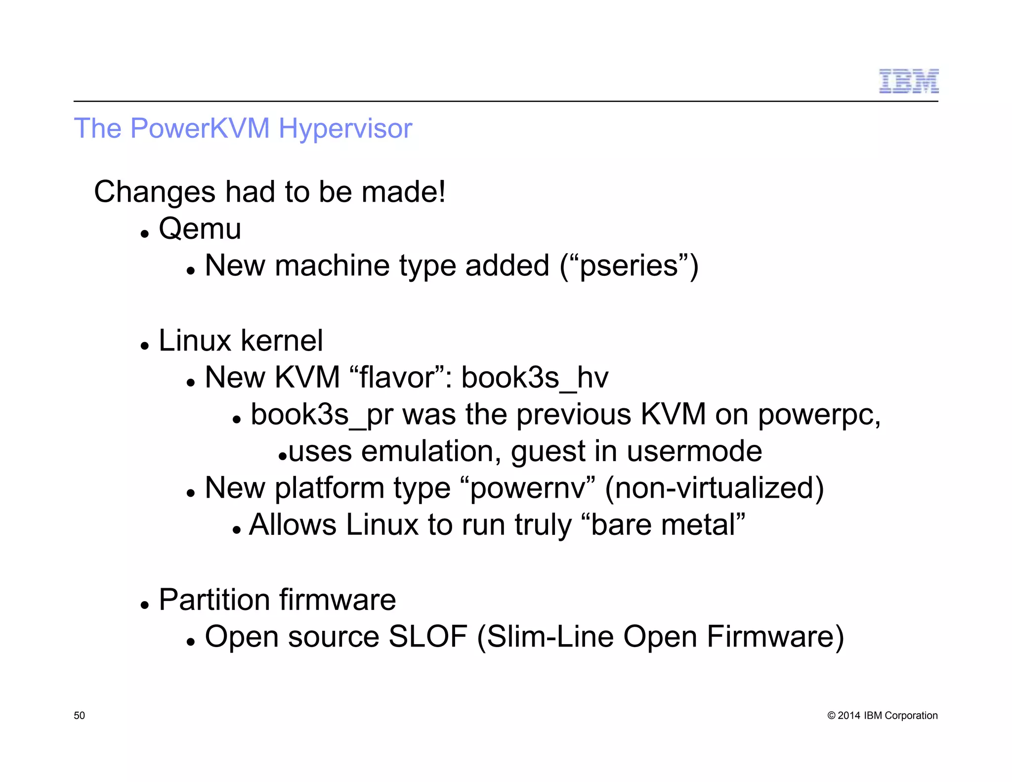 The PowerKVM Hypervisor
50 © 2014 IBM Corporation
Changes had to be made!
 Qemu
 New machine type added (“pseries”)
 Linux kernel
 New KVM “flavor”: book3s_hv
 book3s_pr was the previous KVM on powerpc,
uses emulation, guest in usermode
 New platform type “powernv” (non-virtualized)
 Allows Linux to run truly “bare metal”
 Partition firmware
 Open source SLOF (Slim-Line Open Firmware)
 