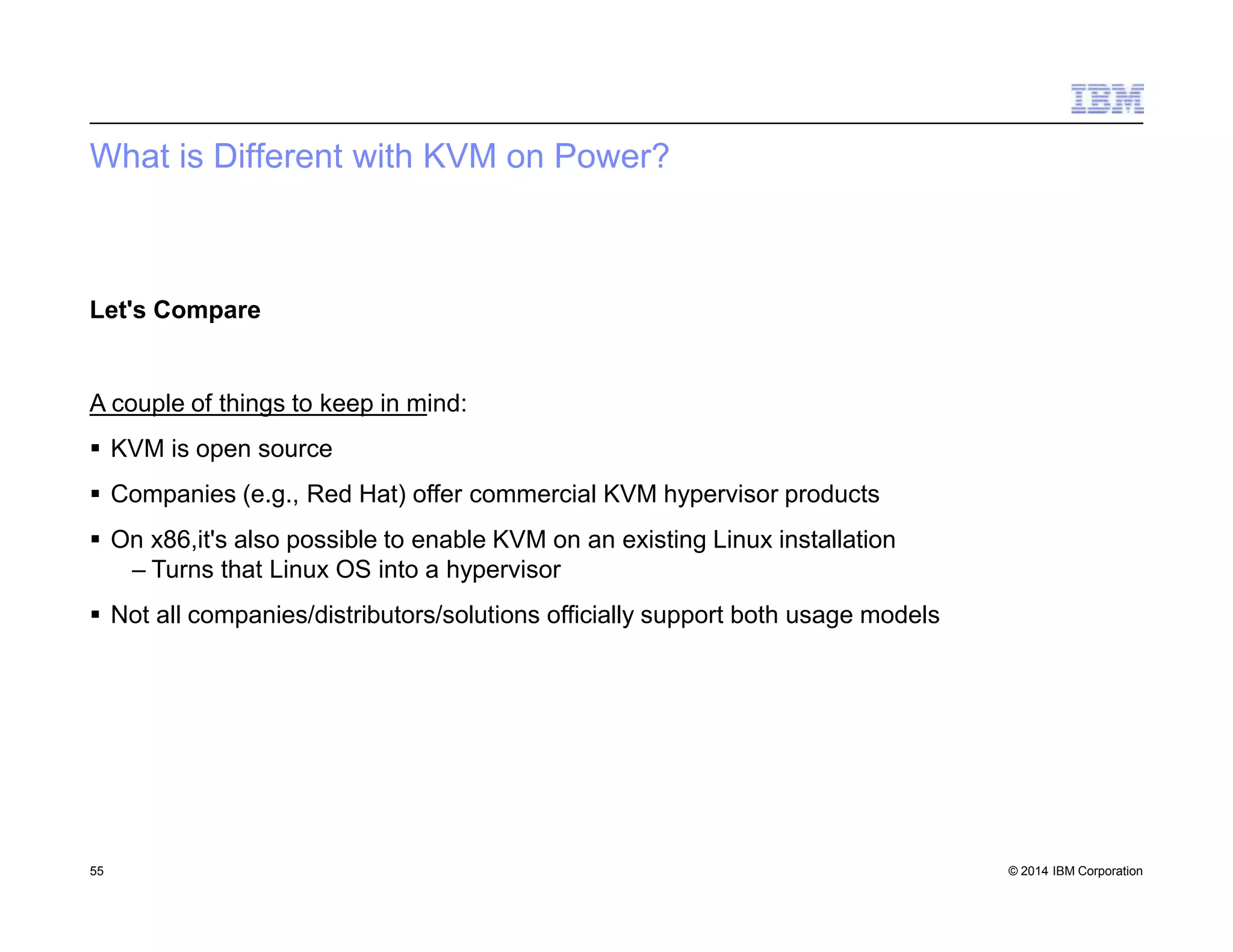 What is Different with KVM on Power?
55 © 2014 IBM Corporation
Let's Compare
A couple of things to keep in mind:
 KVM is open source
 Companies (e.g., Red Hat) offer commercial KVM hypervisor products
 On x86,it's also possible to enable KVM on an existing Linux installation
– Turns that Linux OS into a hypervisor
 Not all companies/distributors/solutions officially support both usage models
 