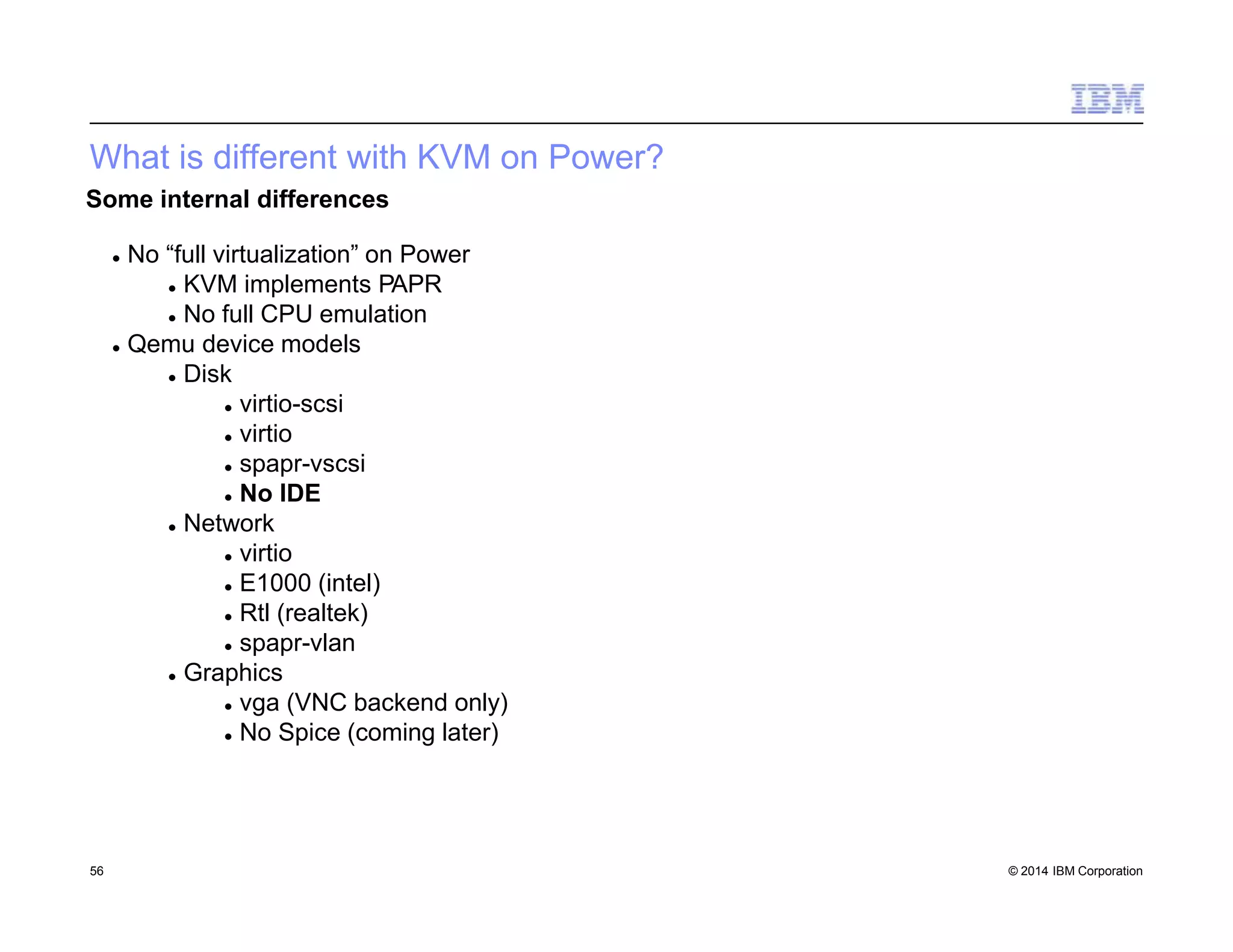 What is different with KVM on Power?
56 © 2014 IBM Corporation
Some internal differences
 No “full virtualization” on Power
 KVM implements PAPR
 No full CPU emulation
 Qemu device models
 Disk
 virtio-scsi
 virtio
 spapr-vscsi
 No IDE
 Network
 virtio
 E1000 (intel)
 Rtl (realtek)
 spapr-vlan
 Graphics
 vga (VNC backend only)
 No Spice (coming later)
 