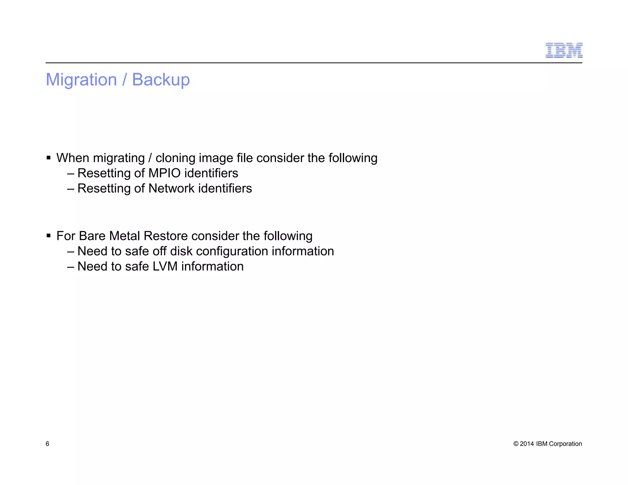 Migration / Backup
6 © 2014 IBM Corporation
 When migrating / cloning image file consider the following
– Resetting of MPIO identifiers
– Resetting of Network identifiers
 For Bare Metal Restore consider the following
– Need to safe off disk configuration information
– Need to safe LVM information
 