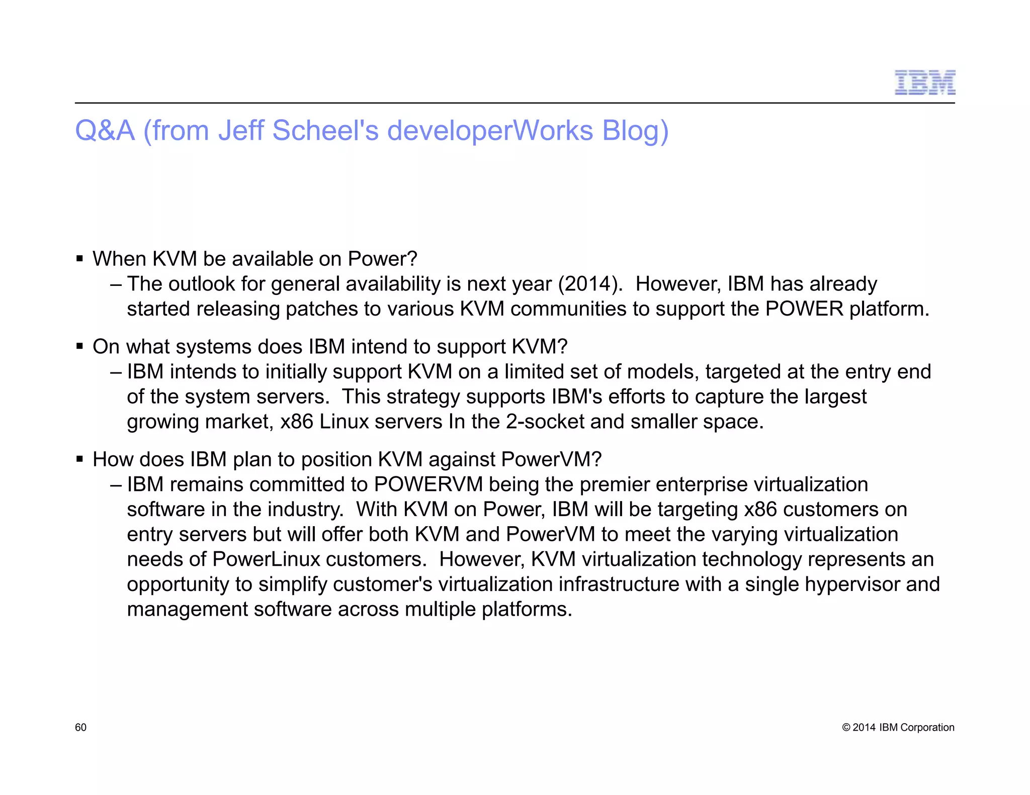 Q&A (from Jeff Scheel's developerWorks Blog)
60 © 2014 IBM Corporation
 When KVM be available on Power?
– The outlook for general availability is next year (2014). However, IBM has already
started releasing patches to various KVM communities to support the POWER platform.
 On what systems does IBM intend to support KVM?
– IBM intends to initially support KVM on a limited set of models, targeted at the entry end
of the system servers. This strategy supports IBM's efforts to capture the largest
growing market, x86 Linux servers In the 2-socket and smaller space.
 How does IBM plan to position KVM against PowerVM?
– IBM remains committed to POWERVM being the premier enterprise virtualization
software in the industry. With KVM on Power, IBM will be targeting x86 customers on
entry servers but will offer both KVM and PowerVM to meet the varying virtualization
needs of PowerLinux customers. However, KVM virtualization technology represents an
opportunity to simplify customer's virtualization infrastructure with a single hypervisor and
management software across multiple platforms.
 