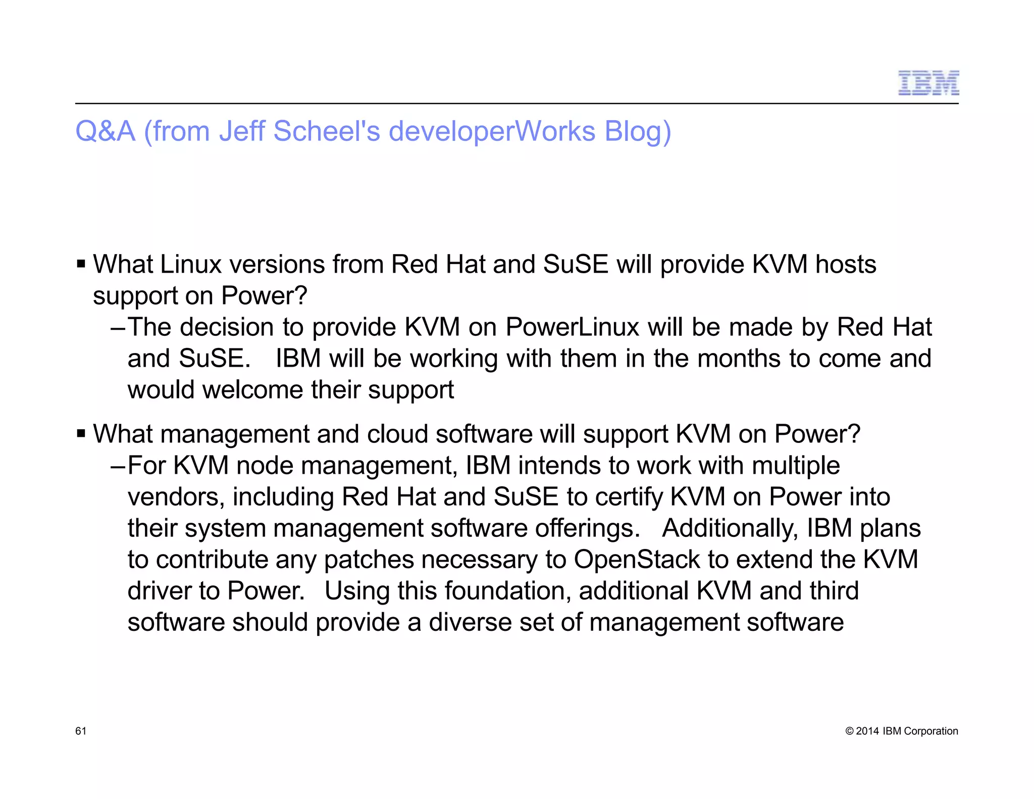 Q&A (from Jeff Scheel's developerWorks Blog)
61 © 2014 IBM Corporation
 What Linux versions from Red Hat and SuSE will provide KVM hosts
support on Power?
–The decision to provide KVM on PowerLinux will be made by Red Hat
and SuSE. IBM will be working with them in the months to come and
would welcome their support
 What management and cloud software will support KVM on Power?
–For KVM node management, IBM intends to work with multiple
vendors, including Red Hat and SuSE to certify KVM on Power into
their system management software offerings. Additionally, IBM plans
to contribute any patches necessary to OpenStack to extend the KVM
driver to Power. Using this foundation, additional KVM and third
software should provide a diverse set of management software
 