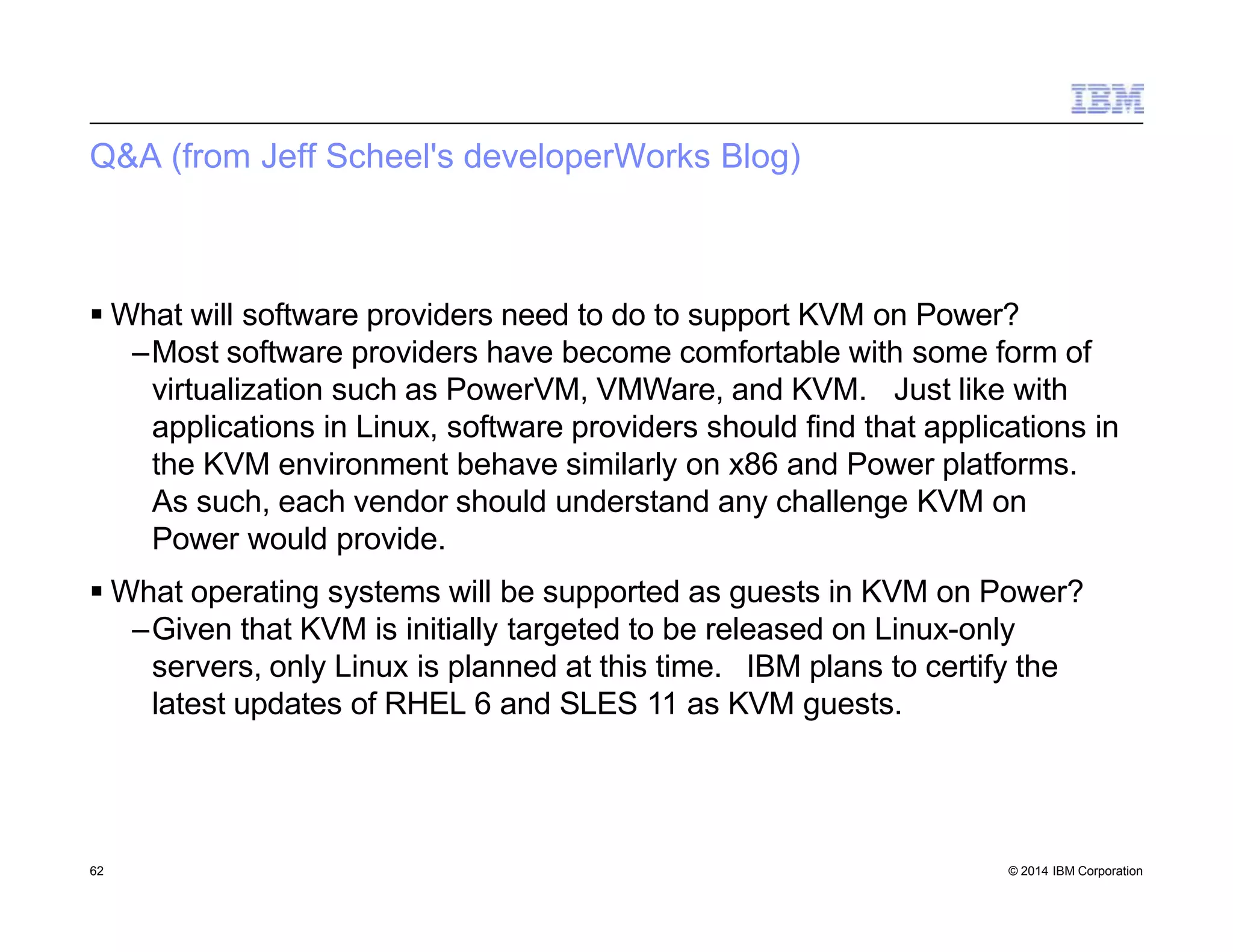 Q&A (from Jeff Scheel's developerWorks Blog)
62 © 2014 IBM Corporation
 What will software providers need to do to support KVM on Power?
–Most software providers have become comfortable with some form of
virtualization such as PowerVM, VMWare, and KVM. Just like with
applications in Linux, software providers should find that applications in
the KVM environment behave similarly on x86 and Power platforms.
As such, each vendor should understand any challenge KVM on
Power would provide.
 What operating systems will be supported as guests in KVM on Power?
–Given that KVM is initially targeted to be released on Linux-only
servers, only Linux is planned at this time. IBM plans to certify the
latest updates of RHEL 6 and SLES 11 as KVM guests.
 