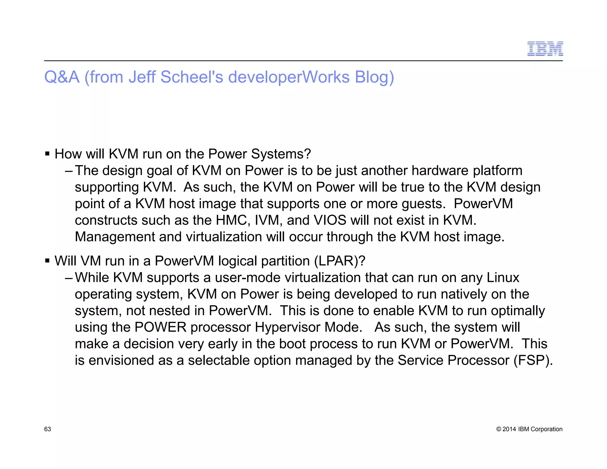 Q&A (from Jeff Scheel's developerWorks Blog)
63 © 2014 IBM Corporation
 How will KVM run on the Power Systems?
– The design goal of KVM on Power is to be just another hardware platform
supporting KVM. As such, the KVM on Power will be true to the KVM design
point of a KVM host image that supports one or more guests. PowerVM
constructs such as the HMC, IVM, and VIOS will not exist in KVM.
Management and virtualization will occur through the KVM host image.
 Will VM run in a PowerVM logical partition (LPAR)?
– While KVM supports a user-mode virtualization that can run on any Linux
operating system, KVM on Power is being developed to run natively on the
system, not nested in PowerVM. This is done to enable KVM to run optimally
using the POWER processor Hypervisor Mode. As such, the system will
make a decision very early in the boot process to run KVM or PowerVM. This
is envisioned as a selectable option managed by the Service Processor (FSP).
 