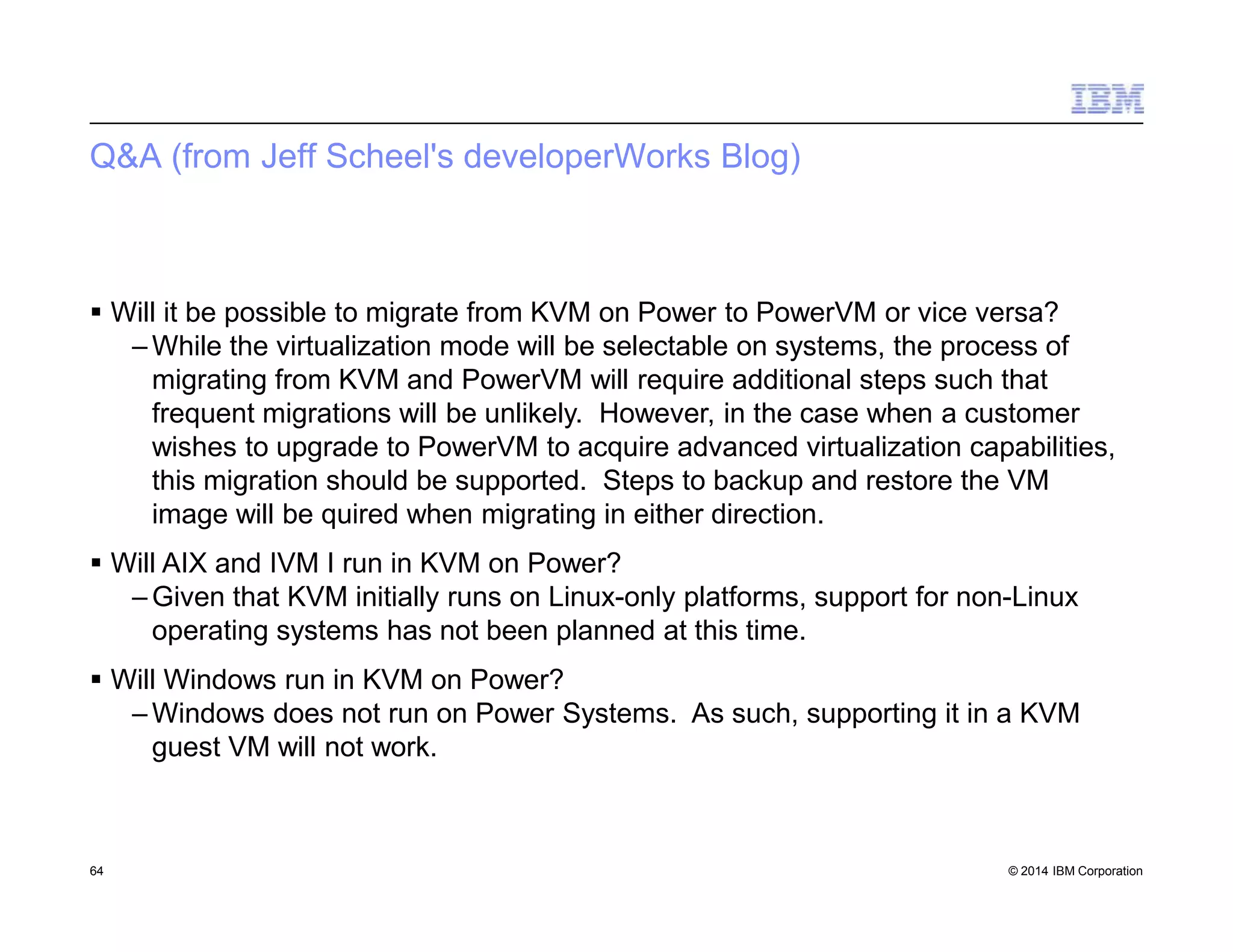 Q&A (from Jeff Scheel's developerWorks Blog)
64 © 2014 IBM Corporation
 Will it be possible to migrate from KVM on Power to PowerVM or vice versa?
– While the virtualization mode will be selectable on systems, the process of
migrating from KVM and PowerVM will require additional steps such that
frequent migrations will be unlikely. However, in the case when a customer
wishes to upgrade to PowerVM to acquire advanced virtualization capabilities,
this migration should be supported. Steps to backup and restore the VM
image will be quired when migrating in either direction.
 Will AIX and IVM I run in KVM on Power?
– Given that KVM initially runs on Linux-only platforms, support for non-Linux
operating systems has not been planned at this time.
 Will Windows run in KVM on Power?
– Windows does not run on Power Systems. As such, supporting it in a KVM
guest VM will not work.
 