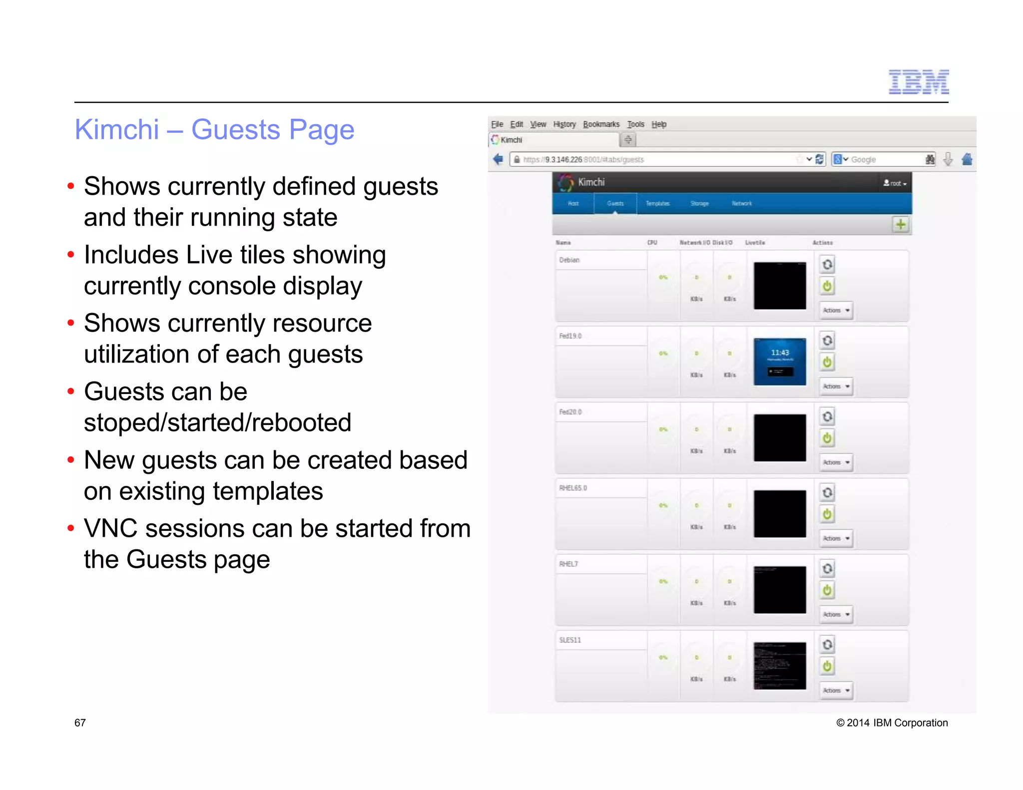 Kimchi – Guests Page
• Shows currently defined guests
and their running state
• Includes Live tiles showing
currently console display
• Shows currently resource
utilization of each guests
• Guests can be
stoped/started/rebooted
• New guests can be created based
on existing templates
• VNC sessions can be started from
the Guests page
67 © 2014 IBM Corporation
 