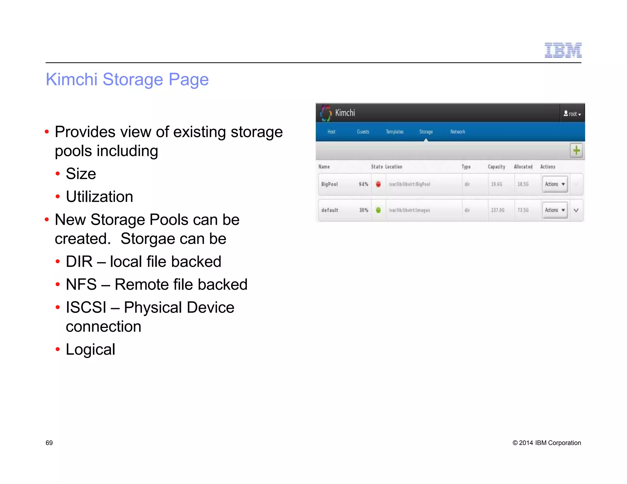 Kimchi Storage Page
• Provides view of existing storage
pools including
• Size
• Utilization
• New Storage Pools can be
created. Storgae can be
• DIR – local file backed
• NFS – Remote file backed
• ISCSI – Physical Device
connection
• Logical
69 © 2014 IBM Corporation
 