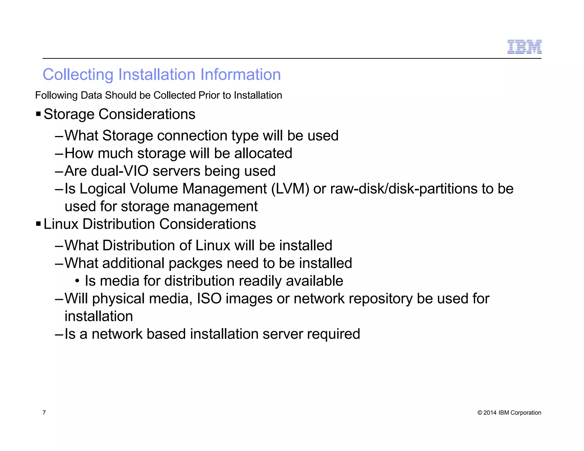 Collecting Installation Information
7 © 2014 IBM Corporation
Following Data Should be Collected Prior to Installation
Storage Considerations
–What Storage connection type will be used
–How much storage will be allocated
–Are dual-VIO servers being used
–Is Logical Volume Management (LVM) or raw-disk/disk-partitions to be
used for storage management
Linux Distribution Considerations
–What Distribution of Linux will be installed
–What additional packges need to be installed
• Is media for distribution readily available
–Will physical media, ISO images or network repository be used for
installation
–Is a network based installation server required
 