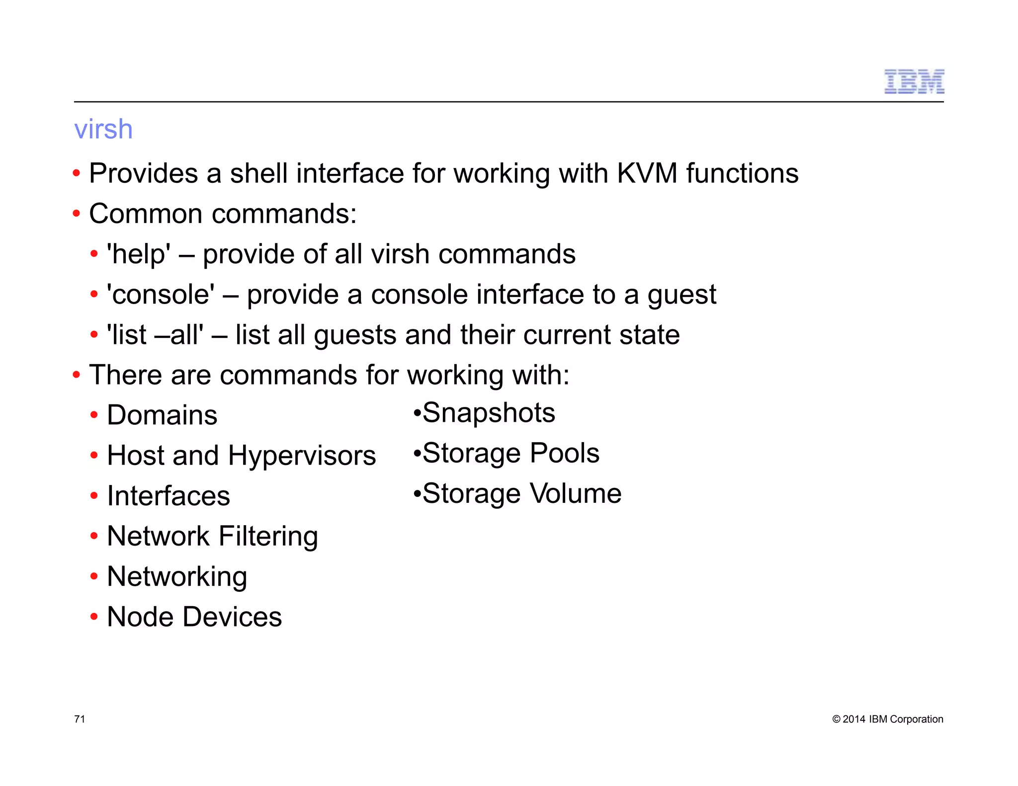 virsh
• Provides a shell interface for working with KVM functions
• Common commands:
• 'help' – provide of all virsh commands
• 'console' – provide a console interface to a guest
• 'list –all' – list all guests and their current state
• There are commands for working with:
71 © 2014 IBM Corporation
• Domains
• Host and Hypervisors
• Interfaces
• Network Filtering
• Networking
• Node Devices
•Snapshots
•Storage Pools
•Storage Volume
 