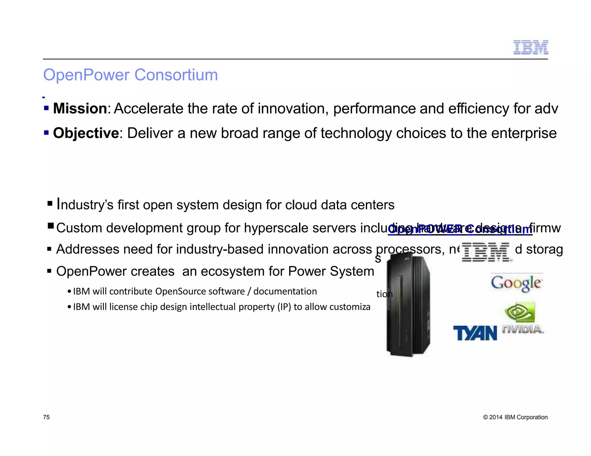 OpenPower Consortium
 Industry’s first open system design for cloud data centers
Custom development group for hyperscale servers includOipnegnhPaOrWdwEaRreCodnessoigrntius,mfirmw
 Addresses need for industry-based innovation across processors, n
 OpenPower creates an ecosystem for Power System
•IBM will contribute OpenSource software / documentation
•IBM will license chip design intellectual property (IP) to allow customiza
etwork and storag
s
tion
 Mission: Accelerate the rate of innovation, performance and efficiency for adv
 Objective: Deliver a new broad range of technology choices to the enterprise
75 © 2014 IBM Corporation
 
