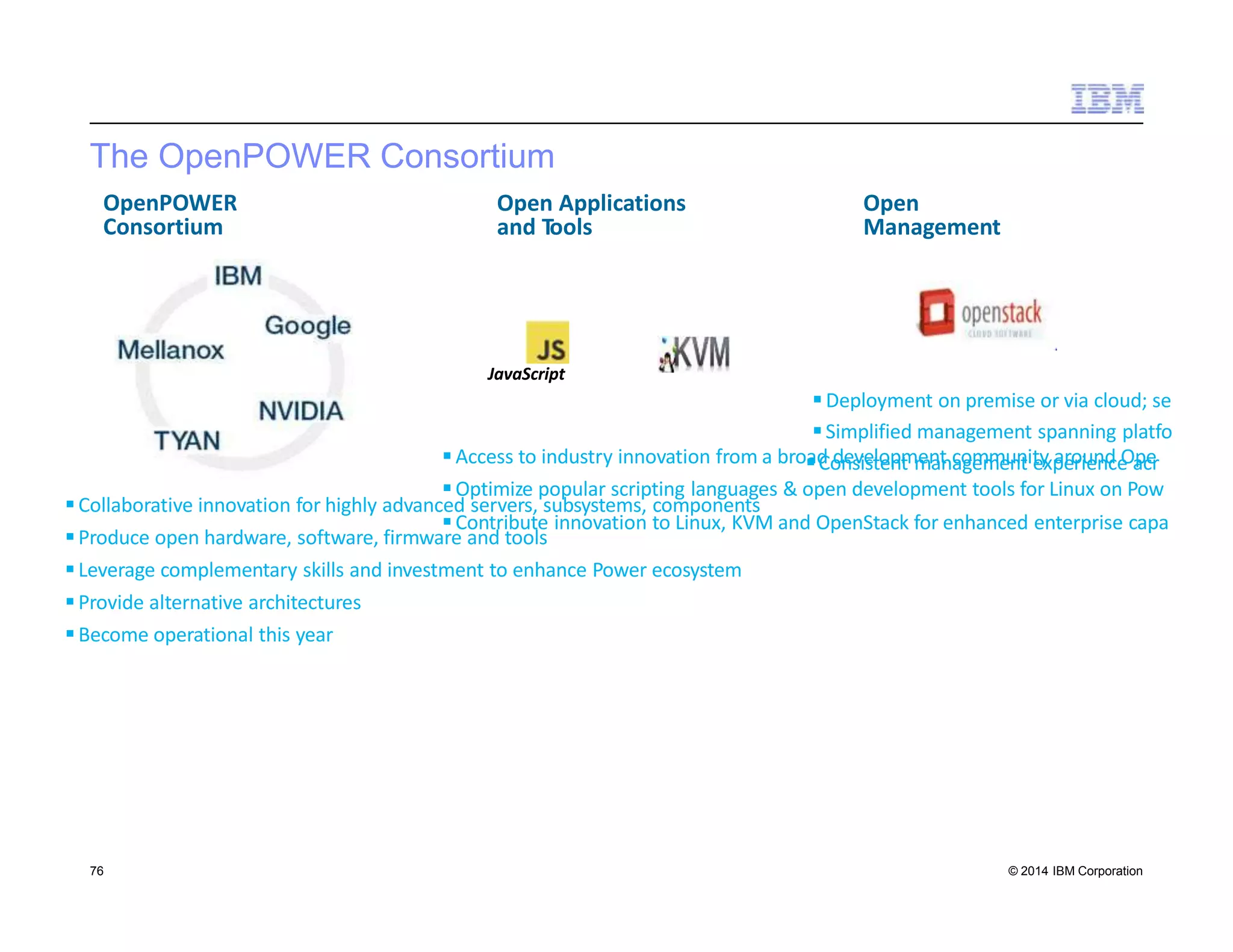 The OpenPOWER Consortium
Collaborative innovation for highly advanced servers, subsystems, components
Produce open hardware, software, firmware and tools
Leverage complementary skills and investment to enhance Power ecosystem
Provide alternative architectures
Become operational this year
OpenPOWER
Consortium
Deployment on premise or via cloud; se
Simplified management spanning platfo
Access to industry innovation from a broadCodnesviestloepnmt menatncaogmemmeunntiteyxpaeroriuenndceOapcer
Optimize popular scripting languages & open development tools for Linux on Pow
Open
Management
Open Applications
and Tools
Contribute innovation to Linux, KVM and OpenStack for enhanced enterprise capa
JavaScript
76 © 2014 IBM Corporation
 