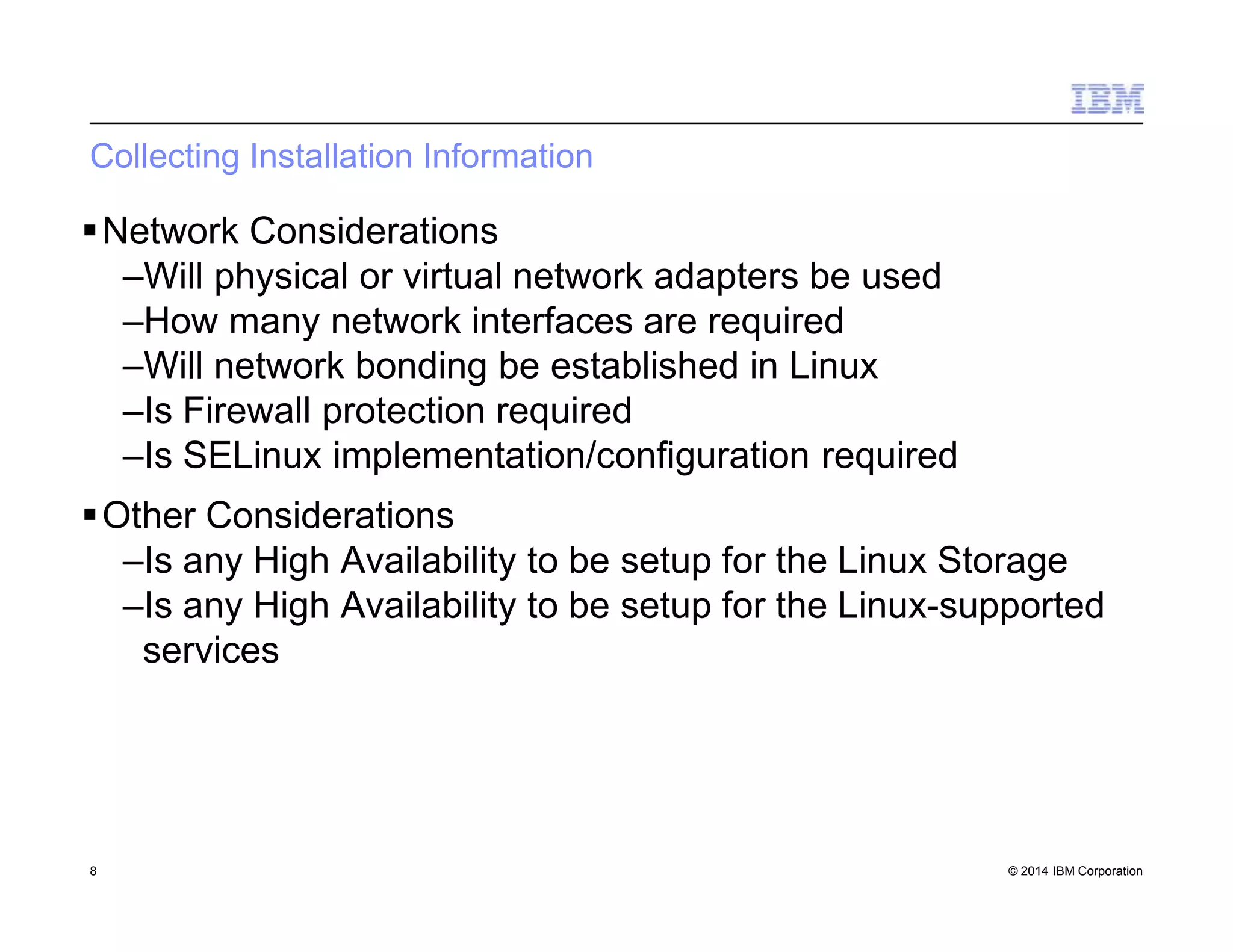 Collecting Installation Information
8 © 2014 IBM Corporation
Network Considerations
–Will physical or virtual network adapters be used
–How many network interfaces are required
–Will network bonding be established in Linux
–Is Firewall protection required
–Is SELinux implementation/configuration required
Other Considerations
–Is any High Availability to be setup for the Linux Storage
–Is any High Availability to be setup for the Linux-supported
services
 