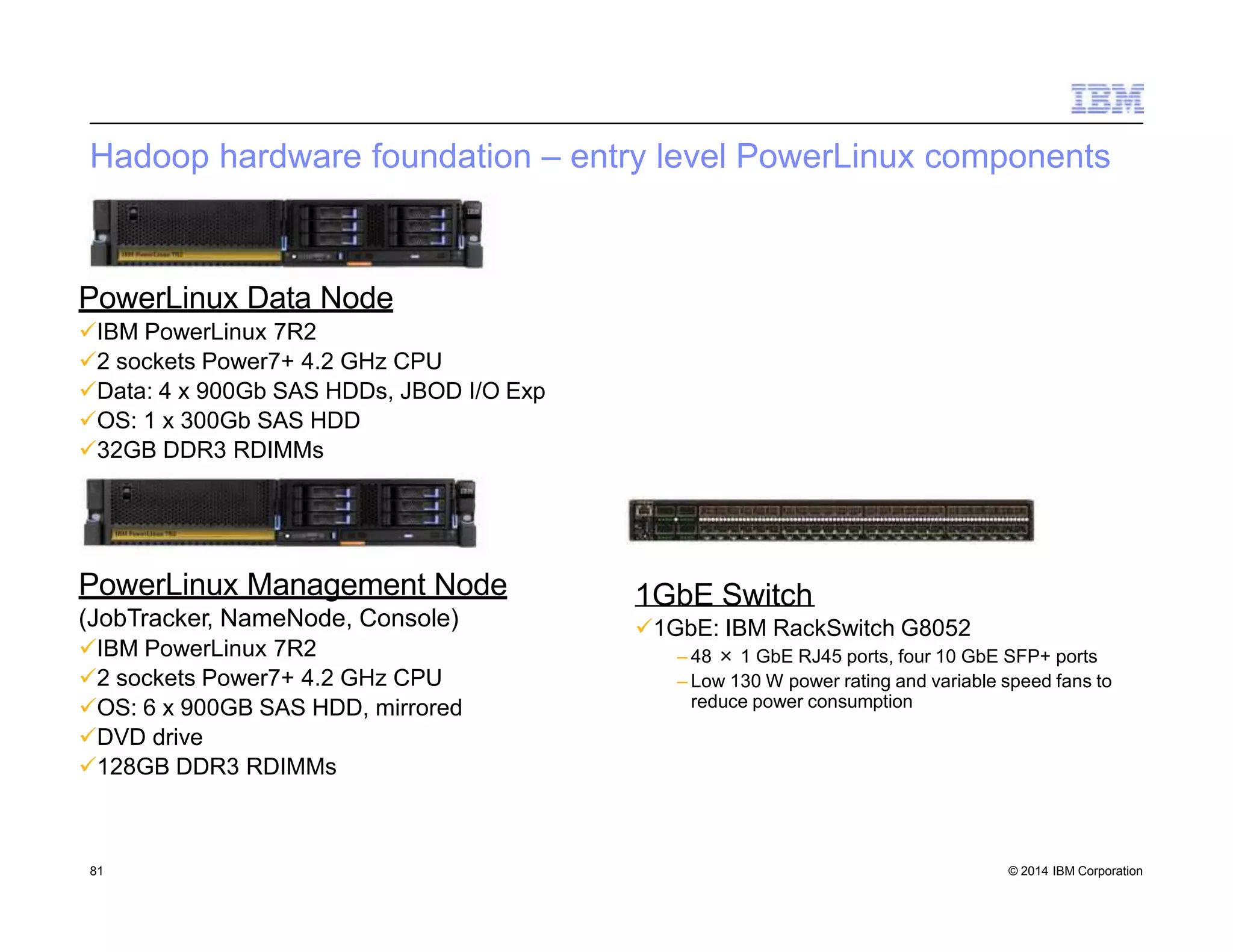Hadoop hardware foundation – entry level PowerLinux components
PowerLinux Data Node
IBM PowerLinux 7R2
2 sockets Power7+ 4.2 GHz CPU
Data: 4 x 900Gb SAS HDDs, JBOD I/O Exp
OS: 1 x 300Gb SAS HDD
32GB DDR3 RDIMMs
PowerLinux Management Node
(JobTracker, NameNode, Console)
IBM PowerLinux 7R2
2 sockets Power7+ 4.2 GHz CPU
OS: 6 x 900GB SAS HDD, mirrored
DVD drive
128GB DDR3 RDIMMs
1GbE Switch
1GbE: IBM RackSwitch G8052
– 48 × 1 GbE RJ45 ports, four 10 GbE SFP+ ports
– Low 130 W power rating and variable speed fans to
reduce power consumption
81 © 2014 IBM Corporation
 