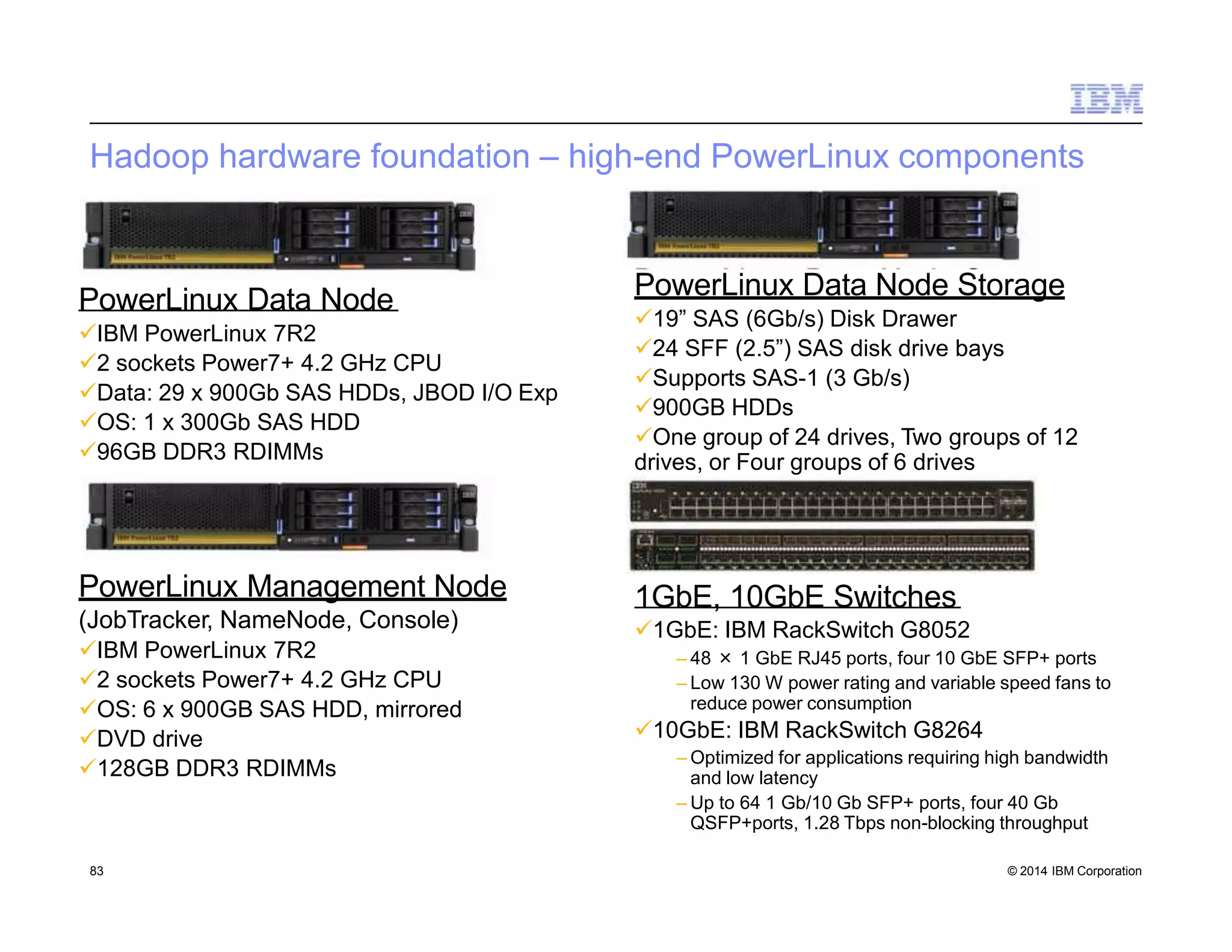 Hadoop hardware foundation – high-end PowerLinux components
PowerLinux Data Node
IBM PowerLinux 7R2
2 sockets Power7+ 4.2 GHz CPU
Data: 29 x 900Gb SAS HDDs, JBOD I/O Exp
OS: 1 x 300Gb SAS HDD
96GB DDR3 RDIMMs
PowerLinux Management Node
(JobTracker, NameNode, Console)
IBM PowerLinux 7R2
2 sockets Power7+ 4.2 GHz CPU
OS: 6 x 900GB SAS HDD, mirrored
DVD drive
128GB DDR3 RDIMMs
PowerLinux Data Node Storage
19” SAS (6Gb/s) Disk Drawer
24 SFF (2.5”) SAS disk drive bays
Supports SAS-1 (3 Gb/s)
900GB HDDs
One group of 24 drives, Two groups of 12
drives, or Four groups of 6 drives
1GbE, 10GbE Switches
1GbE: IBM RackSwitch G8052
– 48 × 1 GbE RJ45 ports, four 10 GbE SFP+ ports
– Low 130 W power rating and variable speed fans to
reduce power consumption
10GbE: IBM RackSwitch G8264
– Optimized for applications requiring high bandwidth
and low latency
– Up to 64 1 Gb/10 Gb SFP+ ports, four 40 Gb
QSFP+ports, 1.28 Tbps non-blocking throughput
83 © 2014 IBM Corporation
 