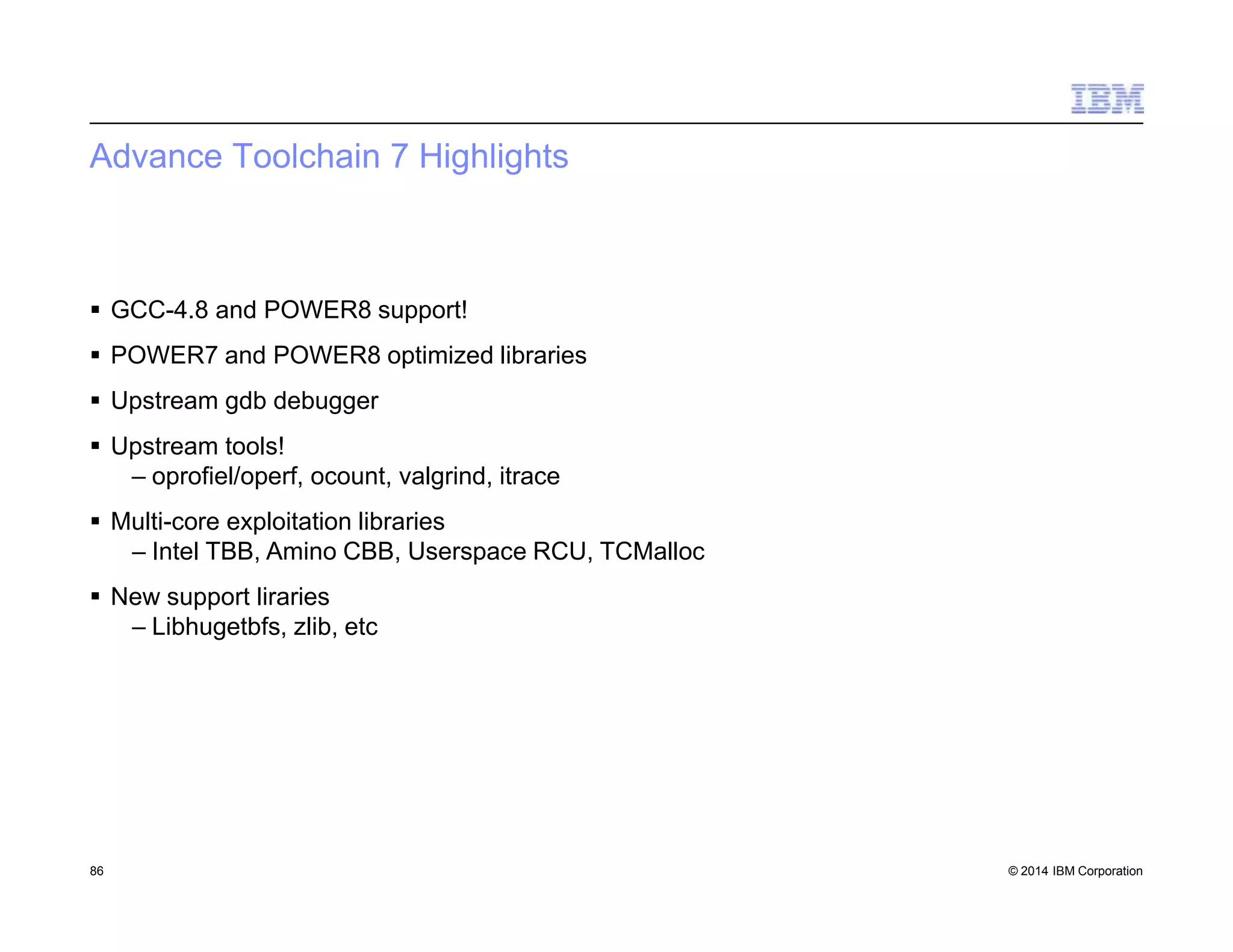 Advance Toolchain 7 Highlights
86 © 2014 IBM Corporation
 GCC-4.8 and POWER8 support!
 POWER7 and POWER8 optimized libraries
 Upstream gdb debugger
 Upstream tools!
– oprofiel/operf, ocount, valgrind, itrace
 Multi-core exploitation libraries
– Intel TBB, Amino CBB, Userspace RCU, TCMalloc
 New support liraries
– Libhugetbfs, zlib, etc
 
