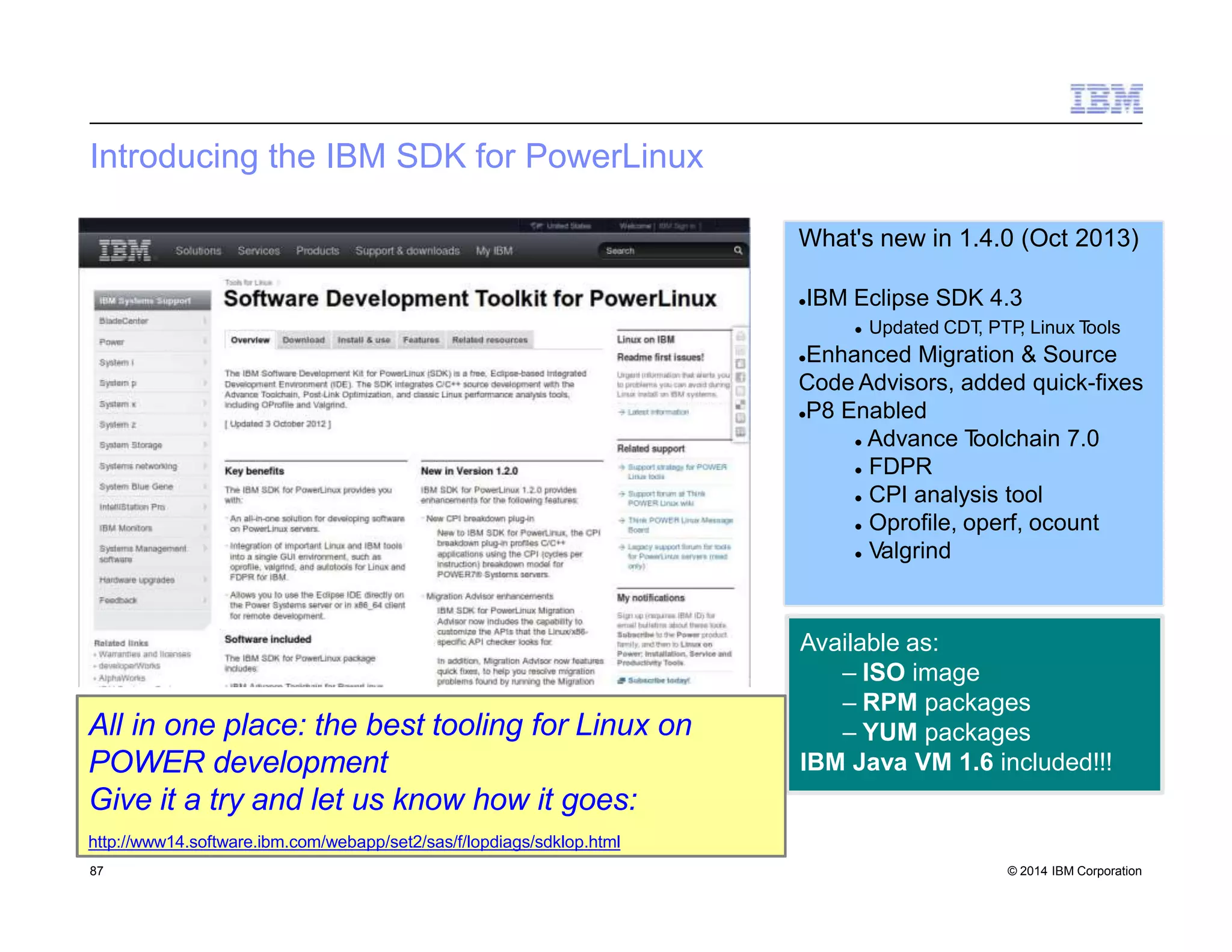 Introducing the IBM SDK for PowerLinux
What's new in 1.4.0 (Oct 2013)
IBM Eclipse SDK 4.3
 Updated CDT, PTP, Linux Tools
Enhanced Migration & Source
Code Advisors, added quick-fixes
P8 Enabled
 Advance Toolchain 7.0
 FDPR
 CPI analysis tool
 Oprofile, operf, ocount
 Valgrind
Available as:
– ISO image
– RPM packages
– YUM packages
IBM Java VM 1.6 included!!!
All in one place: the best tooling for Linux on
POWER development
Give it a try and let us know how it goes:
http://www14.software.ibm.com/webapp/set2/sas/f/lopdiags/sdklop.html
87 © 2014 IBM Corporation
 