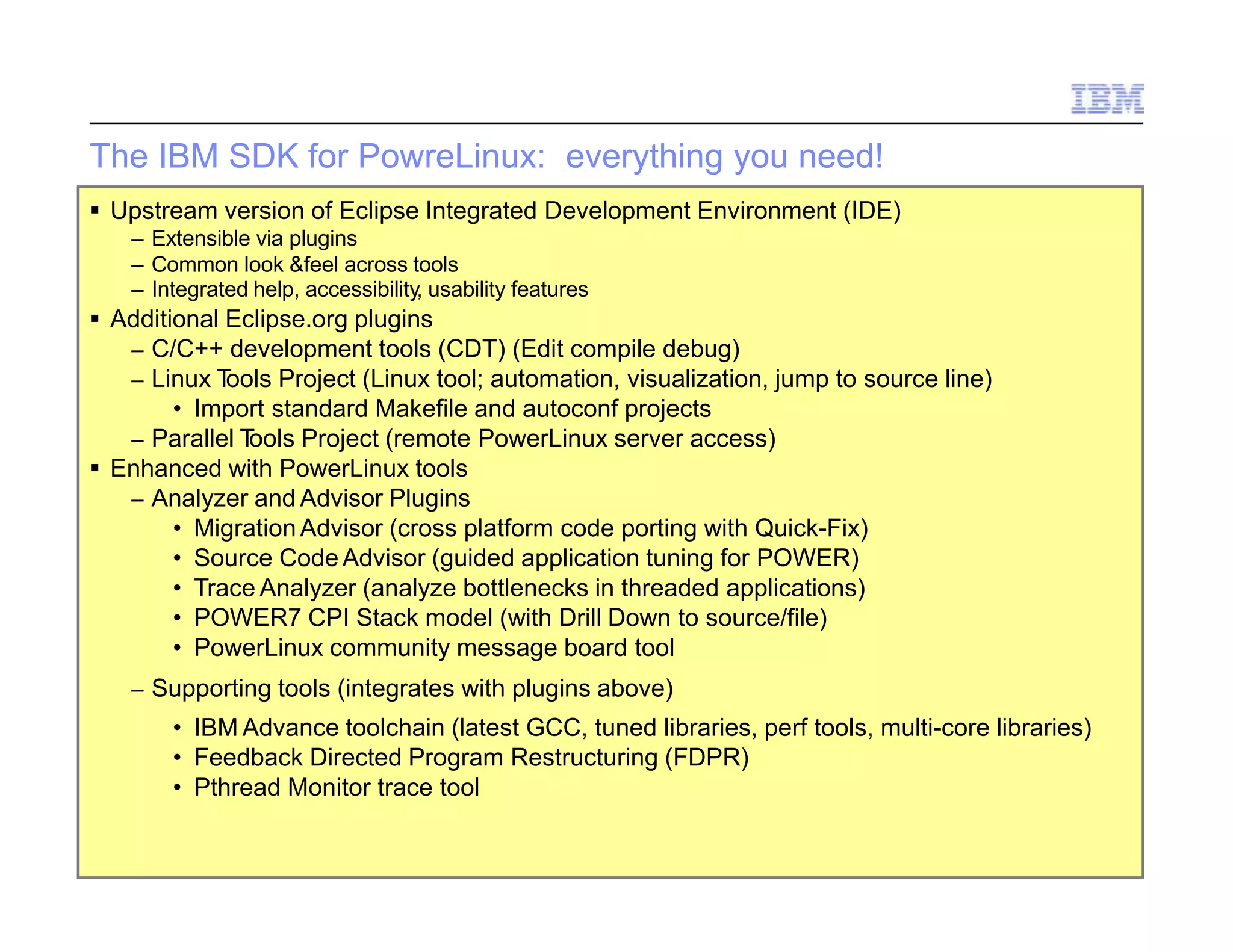 88 © 2014 IBM Corporation
The IBM SDK for PowreLinux: everything you need!
 Upstream version of Eclipse Integrated Development Environment (IDE)
– Extensible via plugins
– Common look &feel across tools
– Integrated help, accessibility, usability features
 Additional Eclipse.org plugins
– C/C++ development tools (CDT) (Edit compile debug)
– Linux Tools Project (Linux tool; automation, visualization, jump to source line)
• Import standard Makefile and autoconf projects
– Parallel Tools Project (remote PowerLinux server access)
 Enhanced with PowerLinux tools
– Analyzer and Advisor Plugins
• Migration Advisor (cross platform code porting with Quick-Fix)
• Source Code Advisor (guided application tuning for POWER)
• Trace Analyzer (analyze bottlenecks in threaded applications)
• POWER7 CPI Stack model (with Drill Down to source/file)
• PowerLinux community message board tool
– Supporting tools (integrates with plugins above)
• IBM Advance toolchain (latest GCC, tuned libraries, perf tools, multi-core libraries)
• Feedback Directed Program Restructuring (FDPR)
• Pthread Monitor trace tool
 