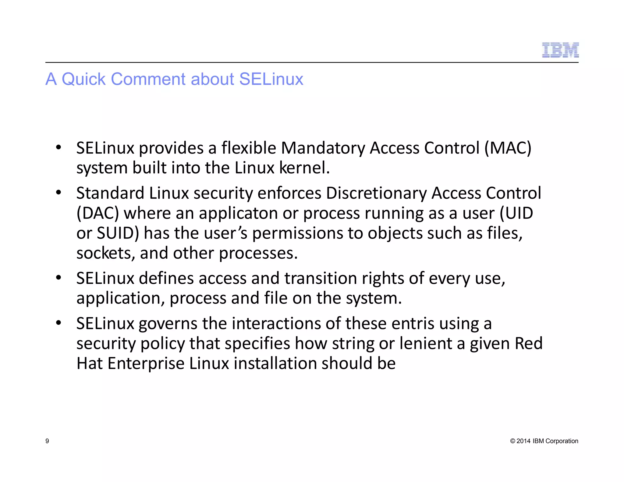 A Quick Comment about SELinux
9 © 2014 IBM Corporation
• SELinux provides a flexible Mandatory Access Control (MAC)
system built into the Linux kernel.
• Standard Linux security enforces Discretionary Access Control
(DAC) where an applicaton or process running as a user (UID
or SUID) has the user’s permissions to objects such as files,
sockets, and other processes.
• SELinux defines access and transition rights of every use,
application, process and file on the system.
• SELinux governs the interactions of these entris using a
security policy that specifies how string or lenient a given Red
Hat Enterprise Linux installation should be
 