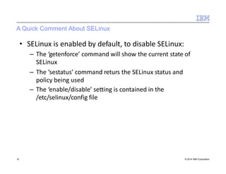A Quick Comment About SELinux
10 © 2014 IBM Corporation
• SELinux is enabled by default, to disable SELinux:
– The ‘getenforce’ command will show the current state of
SELinux
– The ‘sestatus’ command returs the SELinux status and
policy being used
– The ‘enable/disable’ setting is contained in the
/etc/selinux/config file
 