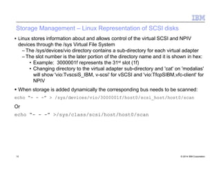 Storage Management – Linux Representation of SCSI disks
13 © 2014 IBM Corporation
 Linux stores information about and allows control of the virtual SCSI and NPIV
devices through the /sys Virtual File System
– The /sys/devices/vio directory contains a sub-directory for each virtual adapter
– The slot number is the later portion of the directory name and it is shown in hex:
• Example: 3000001f represents the 31st slot (1f)
• Changing directory to the virtual adapter sub-directory and 'cat' on 'modalias'
will show 'vio:TvscsiS_IBM, v-scsi' for vSCSI and 'vio:TfcpSIBM,vfc-client' for
NPIV
 When storage is added dynamically the corresponding bus needs to be scanned:
echo “- - -” > /sys/devices/vio/3000001f/host0/scsi_host/host0/scan
Or
echo “- - -” >/sys/class/scsi/host/host0/scan
 