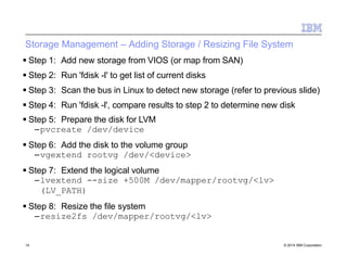 Storage Management – Adding Storage / Resizing File System
14 © 2014 IBM Corporation
 Step 1: Add new storage from VIOS (or map from SAN)
 Step 2: Run 'fdisk -l' to get list of current disks
 Step 3: Scan the bus in Linux to detect new storage (refer to previous slide)
 Step 4: Run 'fdisk -l', compare results to step 2 to determine new disk
 Step 5: Prepare the disk for LVM
–pvcreate /dev/device
 Step 6: Add the disk to the volume group
–vgextend rootvg /dev/<device>
 Step 7: Extend the logical volume
–lvextend --size +500M /dev/mapper/rootvg/<lv>
(LV_PATH)
 Step 8: Resize the file system
–resize2fs /dev/mapper/rootvg/<lv>
 