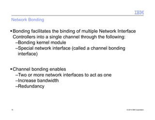 Network Bonding
15 © 2014 IBM Corporation
Bonding facilitates the binding of multiple Network Interface
Controllers into a single channel through the following:
–Bonding kernel module
–Special network interface (called a channel bonding
interface)
Channel bonding enables
–Two or more network interfaces to act as one
–Increase bandwidth
–Redundancy
 
