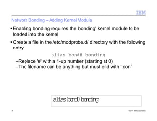 Network Bonding – Adding Kernel Module
16 © 2014 IBM Corporation
Enabling bonding requires the 'bonding' kernel module to be
loaded into the kernel
Create a file in the /etc/modprobe.d/ directory with the following
entry
alias bond# bonding
–Replace '#' with a 1-up number (starting at 0)
–The filename can be anything but must end with '.conf'
aliasbond0bonding
 